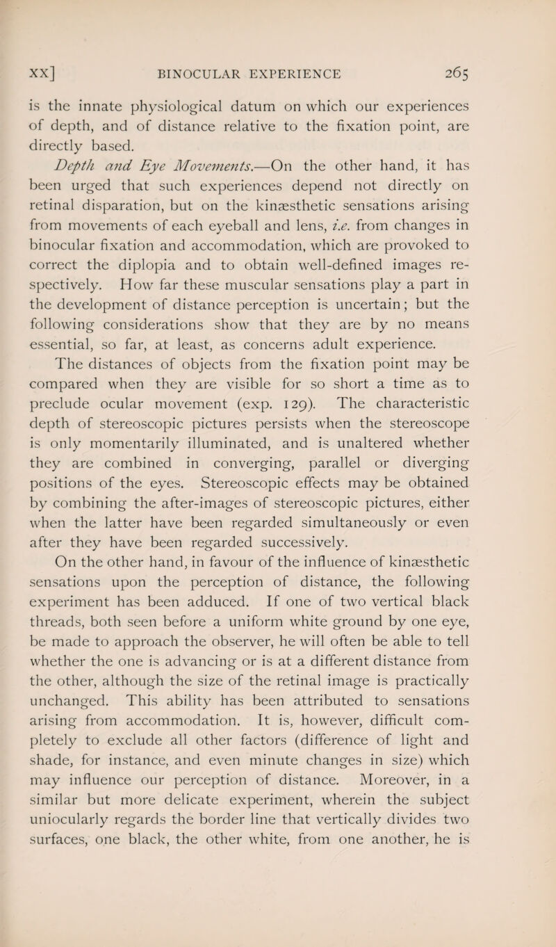 is the innate physiological datum on which our experiences of depth, and of distance relative to the fixation point, are directly based. Depth and Eye Movements.—On the other hand, it has been urged that such experiences depend not directly on retinal disparation, but on the kinaesthetic sensations arising from movements of each eyeball and lens, i.e. from changes in binocular fixation and accommodation, which are provoked to correct the diplopia and to obtain well-defined images re¬ spectively. How far these muscular sensations play a part in the development of distance perception is uncertain; but the following considerations show that they are by no means essential, so far, at least, as concerns adult experience. The distances of objects from the fixation point may be compared when they are visible for so short a time as to preclude ocular movement (exp. 129). The characteristic depth of stereoscopic pictures persists when the stereoscope is only momentarily illuminated, and is unaltered whether they are combined in converging, parallel or diverging positions of the eyes. Stereoscopic effects may be obtained by combining the after-images of stereoscopic pictures, either when the latter have been regarded simultaneously or even after they have been regarded successively. On the other hand, in favour of the influence of kinsesthetic sensations upon the perception of distance, the following experiment has been adduced. If one of two vertical black threads, both seen before a uniform white ground by one eye, be made to approach the observer, he will often be able to tell whether the one is advancing or is at a different distance from the other, although the size of the retinal image is practically unchanged. This ability has been attributed to sensations arising from accommodation. It is, however, difficult com¬ pletely to exclude all other factors (difference of light and shade, for instance, and even minute changes in size) which may influence our perception of distance. Moreover, in a similar but more delicate experiment, wherein the subject uniocularly regards the border line that vertically divides two surfaces, one black, the other white, from one another, he is