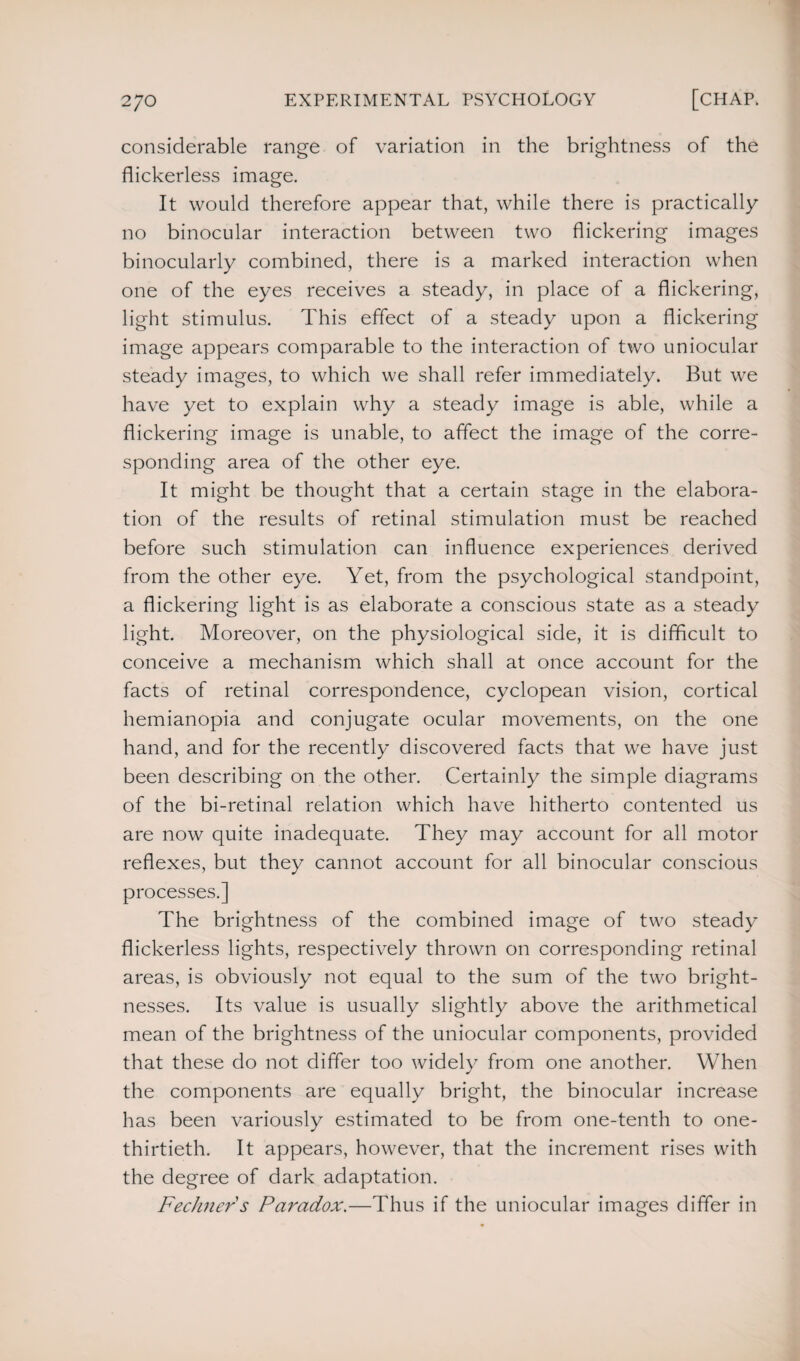 considerable range of variation in the brightness of the flickerless image. It would therefore appear that, while there is practically no binocular interaction between two flickering images binocularly combined, there is a marked interaction when one of the eyes receives a steady, in place of a flickering, light stimulus. This effect of a steady upon a flickering image appears comparable to the interaction of two uniocular steady images, to which we shall refer immediately. But we have yet to explain why a steady image is able, while a flickering image is unable, to affect the image of the corre¬ sponding area of the other eye. It might be thought that a certain stage in the elabora¬ tion of the results of retinal stimulation must be reached before such stimulation can influence experiences derived from the other eye. Yet, from the psychological standpoint, a flickering light is as elaborate a conscious state as a steady light. Moreover, on the physiological side, it is difficult to conceive a mechanism which shall at once account for the facts of retinal correspondence, cyclopean vision, cortical hemianopia and conjugate ocular movements, on the one hand, and for the recently discovered facts that we have just been describing on the other. Certainly the simple diagrams of the bi-retinal relation which have hitherto contented us are now quite inadequate. They may account for all motor reflexes, but they cannot account for all binocular conscious processes.] The brightness of the combined image of two steady flickerless lights, respectively thrown on corresponding retinal areas, is obviously not equal to the sum of the two bright¬ nesses. Its value is usually slightly above the arithmetical mean of the brightness of the uniocular components, provided that these do not differ too widely from one another. When the components are equally bright, the binocular increase has been variously estimated to be from one-tenth to one- thirtieth. It appears, however, that the increment rises with the degree of dark adaptation. Fechner s Paradox.—Thus if the uniocular images differ in