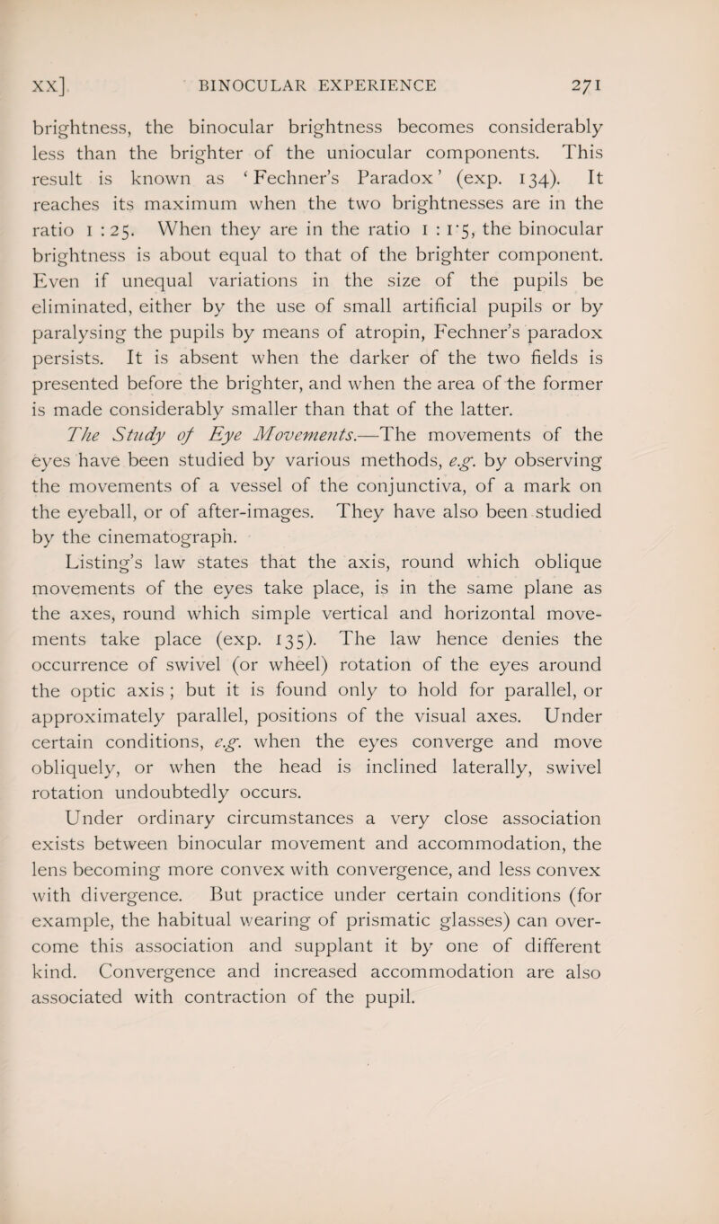 brightness, the binocular brightness becomes considerably less than the brighter of the uniocular components. This result is known as ‘ Fechner’s Paradox’ (exp. 134). It reaches its maximum when the two brightnesses are in the ratio 1 :25. When they are in the ratio 1 : 1*5, the binocular brightness is about equal to that of the brighter component. Even if unequal variations in the size of the pupils be eliminated, either by the use of small artificial pupils or by paralysing the pupils by means of atropin, Fechner’s paradox persists. It is absent when the darker of the two fields is presented before the brighter, and when the area of the former is made considerably smaller than that of the latter. The Study of Eye Movements.—The movements of the eyes have been studied by various methods, e.g. by observing the movements of a vessel of the conjunctiva, of a mark on the eyeball, or of after-images. They have also been studied by the cinematograph. Listing’s law states that the axis, round which oblique movements of the eyes take place, is in the same plane as the axes, round which simple vertical and horizontal move¬ ments take place (exp. 135). The law hence denies the occurrence of swivel (or wheel) rotation of the eyes around the optic axis ; but it is found only to hold for parallel, or approximately parallel, positions of the visual axes. Under certain conditions, eg. when the eyes converge and move obliquely, or when the head is inclined laterally, swivel rotation undoubtedly occurs. Under ordinary circumstances a very close association exists between binocular movement and accommodation, the lens becoming more convex with convergence, and less convex with divergence. But practice under certain conditions (for example, the habitual wearing of prismatic glasses) can over¬ come this association and supplant it by one of different kind. Convergence and increased accommodation are also associated with contraction of the pupil.