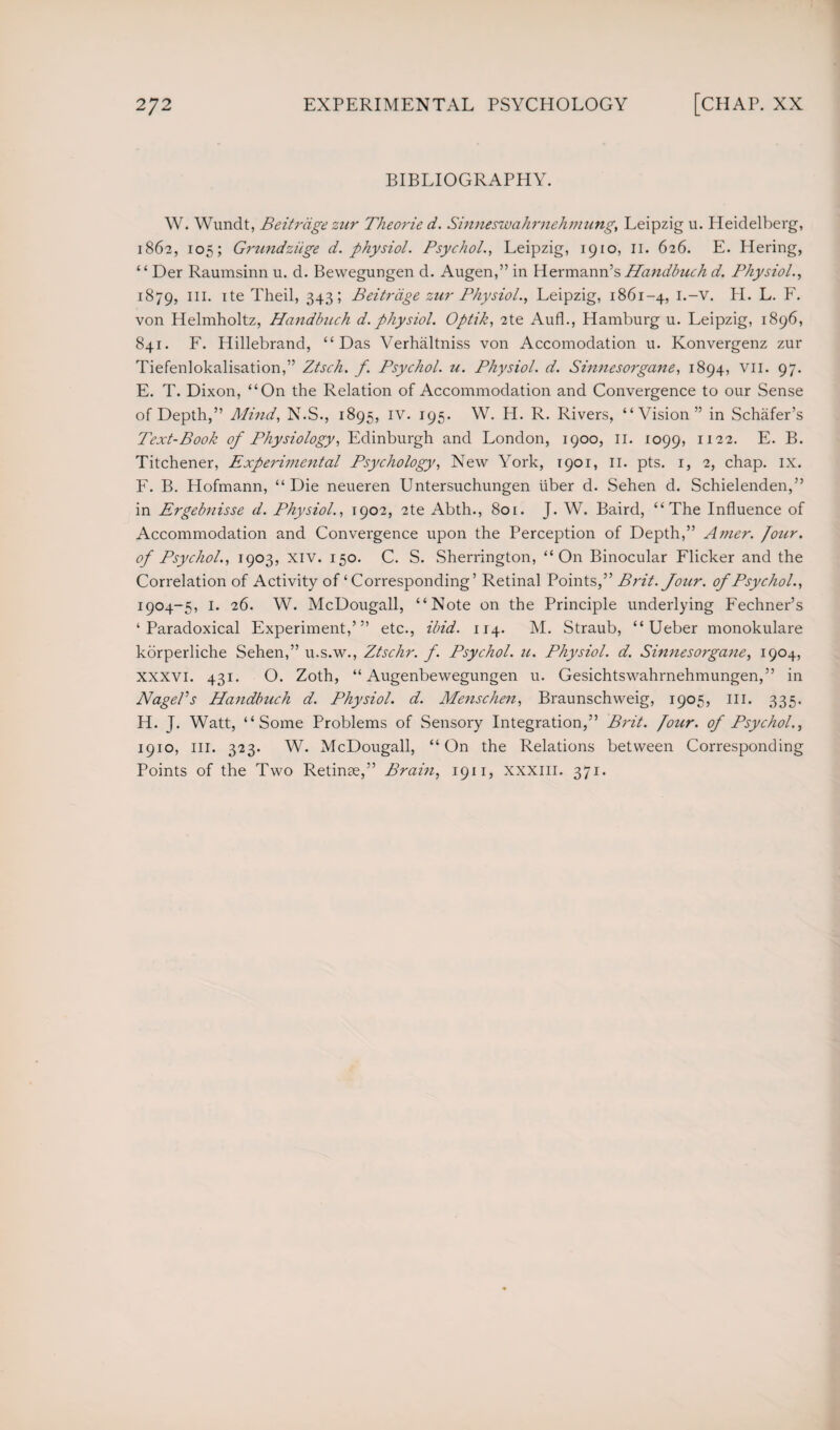 BIBLIOGRAPHY. W. Wundt, Beitrdge zur Theorie d. Sinneswahrnehmung, Leipzig u. Pleidelberg, 1862, 105; Grundziige d. physiol. Psychol., Leipzig, 1910, 11. 626. E. Hering, “ Der Raumsinn u. d. Bewegungen d. Augen,” in Hermann’s Handbuch d. Physiol., 1879, IIL He Theil, 343; Beitrdge zur Physiol., Leipzig, 1861-4, PI. L. F. von Helmholtz, Handbuch d. physiol. Optik, 2te Aufl., Hamburg u. Leipzig, 1896, 841. F. Hillebrand, “Das Verhaltniss von Accomodation u. Konvergenz zur Tiefenlokalisation,” Ztsch. f. Psychol. 21. Physiol, d. Sinnesorgane, 1894, vii. 97. E. T. Dixon, “On the Relation of Accommodation and Convergence to our Sense of Depth,” Mind, N.S., 1895, IV. 195. W. H. R. Rivers, “Vision” in Schafer’s Text-Book of Physiology, Edinburgh and London, 1900, 11. 1099, I122- E. B. Titchener, Experimental Psychology, New York, 1901, 11. pts. 1, 2, chap. ix. F. B. Hofmann, “Die neueren Untersuchungen liber d. Sehen d. Schielenden,” in Ergebnisse d. Physiol., 1902, 2te Abth., 8or. J. W. Baird, “The Influence of Accommodation and Convergence upon the Perception of Depth,” A7?ier. Joiir. of Psychol., 1903, xiv. 150. C. S. Sherrington, “On Binocular Flicker and the Correlation of Activity of ‘ Corresponding’ Retinal Points,” Brit. four, of Psychol., 1904-5, 1. 26. W. McDougall, “Note on the Principle underlying Fechner’s ‘Paradoxical Experiment,”’ etc., ibid. 114. M. Straub, “ Ueber monokulare korperliche Sehen,” u.s.w., Ztschr. f. Psychol, u. Physiol, d. Sinnesorgane, 1904, xxxvi. 431. O. Zoth, “ Augenbewegungen u. Gesichtswahmehmungen,” in Nagel’s Handbuch d. Physiol, d. Menschen, Braunschweig, 1905, III. 335. H. J. Watt, “Some Problems of Sensory Integration,” Brit. [our. of Psychol., 1910, HI. 323. W. McDougall, “ On the Relations between Corresponding Points of the Two Retinae,” Brain, 1911, xxxm. 371.