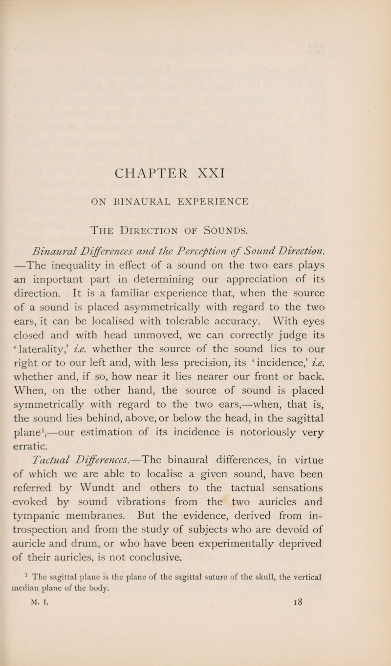ON BINAURAL EXPERIENCE The Direction of Sounds. Binaural Differences and the Perception of Sound Direction. —The inequality in effect of a sound on the two ears plays an important part in determining our appreciation of its direction. It is a familiar experience that, when the source of a sound is placed asymmetrically with regard to the two ears, it can be localised with tolerable accuracy. With eyes closed and with head unmoved, we can correctly judge its * laterality,’ i.e. whether the source of the sound lies to our right or to our left and, with less precision, its ‘incidence,’ i.e. whether and, if so, how near it lies nearer our front or back. When, on the other hand, the source of sound is placed symmetrically with regard to the two ears,—when, that is, the sound lies behind, above, or below the head, in the sagittal plane1,—our estimation of its incidence is notoriously very erratic. Tactual Differences.—The binaural differences, in virtue of which we are able to localise a given sound, have been referred by Wundt and others to the tactual sensations evoked by sound vibrations from the two auricles and tympanic membranes. But the evidence, derived from in¬ trospection and from the study of subjects who are devoid of auricle and drum, or who have been experimentally deprived of their auricles, is not conclusive. 1 The sagittal plane is the plane of the sagittal suture of the skull, the vertical median plane of the body. M. I. 18