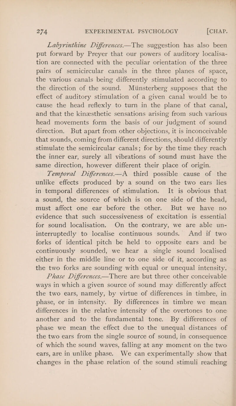 Labyrinthine Differences.—The suggestion has also been put forward by Preyer that our powers of auditory localisa¬ tion are connected with the peculiar orientation of the three pairs of semicircular canals in the three planes of space, the various canals being differently stimulated according to the direction of the sound. Miinsterberg supposes that the effect of auditory stimulation of a given canal would be to cause the head reflexly to turn in the plane of that canal, and that the kinaesthetic sensations arising from such various head movements form the basis of our judgment of sound direction. But apart from other objections, it is inconceivable that sounds, coming from different directions, should differently stimulate the semicircular canals; for by the time they reach the inner ear, surely all vibrations of sound must have the same direction, however different their place of origin. Temporal Differences.—A third possible cause of the unlike effects produced by a sound on the two ears lies in temporal differences of stimulation. It is obvious that a sound, the source of which is on one side of the head, must affect one ear before the other. But we have no evidence that such successiveness of excitation is essential for sound localisation. On the contrary, we are able un¬ interruptedly to localise continuous sounds. And if two forks of identical pitch be held to opposite ears and be continuously sounded, we hear a single sound localised either in the middle line or to one side of it, according as the two forks are sounding with equal or unequal intensity. Phase Differences.—There are but three other conceivable ways in which a given source of sound may differently affect the two ears, namely, by virtue of differences in timbre, in phase, or in intensity. By differences in timbre we mean differences in the relative intensity of the overtones to one another and to the fundamental tone. By differences of phase we mean the effect due to the unequal distances of the two ears from the single source of sound, in consequence of which the sound waves, falling at any moment on the two ears, are in unlike phase. We can experimentally show that changes in the phase relation of the sound stimuli reaching