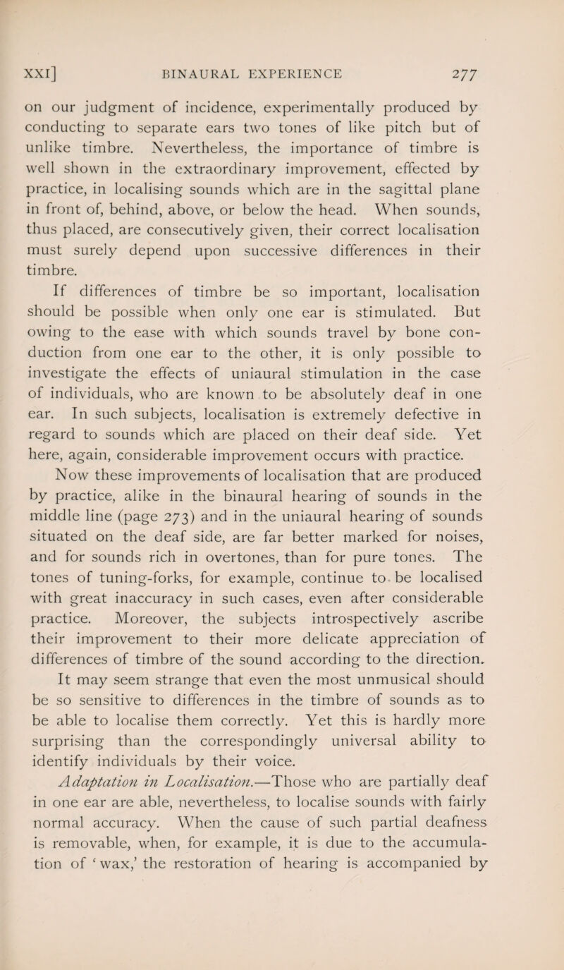 on our judgment of incidence, experimentally produced by conducting to separate ears two tones of like pitch but of unlike timbre. Nevertheless, the importance of timbre is well shown in the extraordinary improvement, effected by practice, in localising sounds which are in the sagittal plane in front of, behind, above, or below the head. When sounds, thus placed, are consecutively given, their correct localisation must surely depend upon successive differences in their timbre. If differences of timbre be so important, localisation should be possible when only one ear is stimulated. But owing to the ease with which sounds travel by bone con¬ duction from one ear to the other, it is only possible to investigate the effects of uniaural stimulation in the case of individuals, who are known to be absolutely deaf in one ear. In such subjects, localisation is extremely defective in regard to sounds which are placed on their deaf side. Yet here, again, considerable improvement occurs with practice. Now these improvements of localisation that are produced by practice, alike in the binaural hearing of sounds in the middle line (page 273) and in the uniaural hearing of sounds situated on the deaf side, are far better marked for noises, and for sounds rich in overtones, than for pure tones. The tones of tuning-forks, for example, continue to . be localised with great inaccuracy in such cases, even after considerable practice. Moreover, the subjects introspectively ascribe their improvement to their more delicate appreciation of differences of timbre of the sound according to the direction. It may seem strange that even the most unmusical should be so sensitive to differences in the timbre of sounds as to be able to localise them correctly. Yet this is hardly more surprising than the correspondingly universal ability to identify individuals by their voice. Adaptation in Localisation.—Those who are partially deaf in one ear are able, nevertheless, to localise sounds with fairly normal accuracy. When the cause of such partial deafness is removable, when, for example, it is due to the accumula¬ tion of £ wax,’ the restoration of hearing is accompanied by