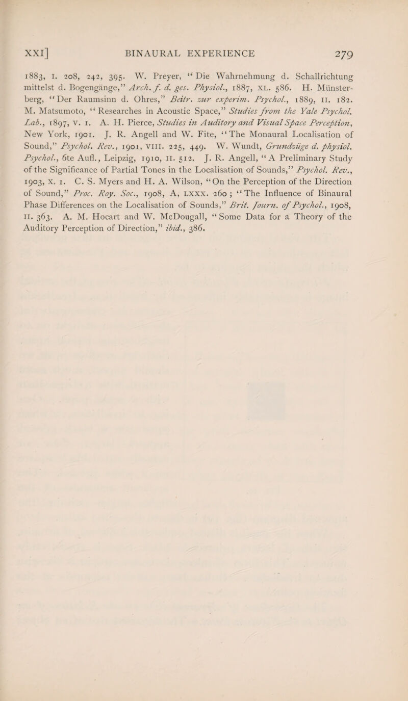 1883, 1. 208, 242, 395. W. Preyer, “Die Wahrnehmung d. Schallrichtung mittelst d. Bogengiinge,” Arch. f. d. ges. Physiol., 1887, XL. 586. H. Miinster- berg, “ Der Raumsinn d. Ohres,” Beitr. zur experim. Psychol., 1889, II. 182. M. Matsumoto, “ Researches in Acoustic Space,” Studies from the Yale Psychol. Lab., [897, v. 1. A. H. Pierce, Studies in Auditory and Visual Space Perception, New York, 1901. J. R. Angell and W. Fite, “The Monaural Localisation of Sound,” Psychol. Rev., 1901, vm. 225, 449. W. Wundt, Grundziige d. physiol. Psychol., 6te Aufh, Leipzig, 1910, 11. 512. J. R. Angell, “A Preliminary Study of the Significance of Partial Tones in the Localisation of Sounds,” Psychol. Rev., 1903, x. 1. C. S. Myers and H. A. Wilson, “On the Perception of the Direction of Sound,” Proc. Roy. Soc., 1908, A, Lxxx. 260; “The Influence of Binaural Phase Differences on the Localisation of Sounds,” Brit, fourn. of Psychol., 1908, 11. 363. A. M. Hocart and W. McDougall, “Some Data for a Theory of the Auditory Perception of Direction,” ibid., 386.