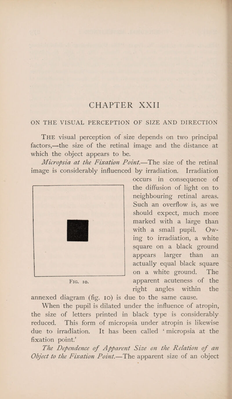 CHAPTER XXII ON THE VISUAL PERCEPTION OF SIZE AND DIRECTION The visual perception of size depends on two principal factors,—the size of the retinal image and the distance at which the object appears to be. Micropsia at the Fixation Point.—The size of the retinal image is considerably influenced by irradiation. Irradiation occurs in consequence of the diffusion of light on to neighbouring retinal areas. Such an overflow is, as we should expect, much more marked with a large than with a small pupil. Ow¬ ing to irradiation, a white square on a black ground appears larger than an actually equal black square on a white ground. The Fig. io. apparent acuteness of the right angles within the annexed diagram (fig. io) is due to the same cause. When the pupil is dilated under the influence of atropin, the size of letters printed in black type is considerably reduced. This form of micropsia under atropin is likewise due to irradiation. It has been called ‘ micropsia at the fixation point.’ The Dependence of Apparent Size on the Relation of an Object to the Fixation Pouit.—The apparent size of an object