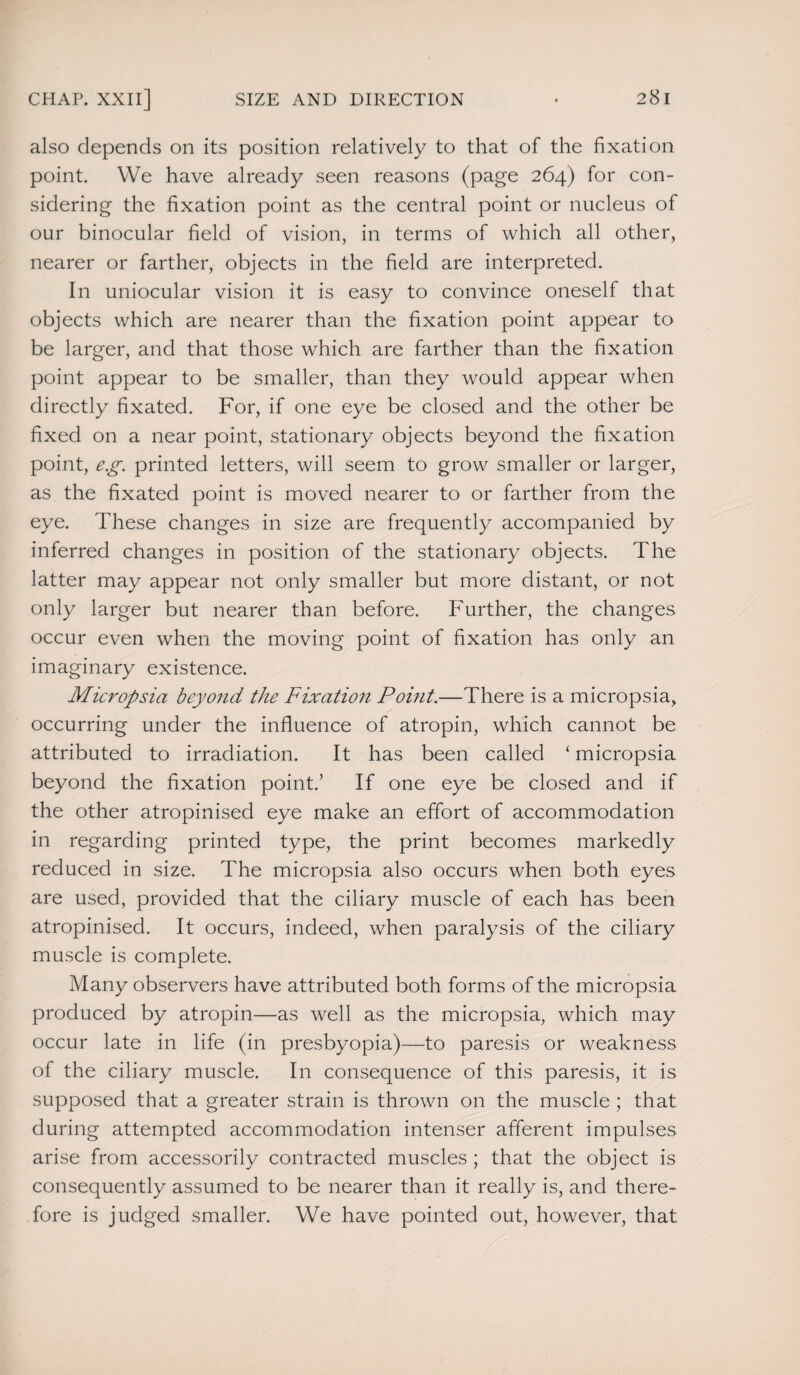 also depends on its position relatively to that of the fixation point. We have already seen reasons (page 264) for con¬ sidering the fixation point as the central point or nucleus of our binocular field of vision, in terms of which all other, nearer or farther, objects in the field are interpreted. In uniocular vision it is easy to convince oneself that objects which are nearer than the fixation point appear to be larger, and that those which are farther than the fixation point appear to be smaller, than they would appear when directly fixated. For, if one eye be closed and the other be fixed on a near point, stationary objects beyond the fixation point, eg. printed letters, will seem to grow smaller or larger, as the fixated point is moved nearer to or farther from the eye. These changes in size are frequently accompanied by inferred changes in position of the stationary objects. The latter may appear not only smaller but more distant, or not only larger but nearer than before. Further, the changes occur even when the moving point of fixation has only an imaginary existence. Micropsia beyond the Fixation Point.—There is a micropsia, occurring under the influence of atropin, which cannot be attributed to irradiation. It has been called ‘ micropsia beyond the fixation point.’ If one eye be closed and if the other atropinised eye make an effort of accommodation in regarding printed type, the print becomes markedly reduced in size. The micropsia also occurs when both eyes are used, provided that the ciliary muscle of each has been atropinised. It occurs, indeed, when paralysis of the ciliary muscle is complete. Many observers have attributed both forms of the micropsia produced by atropin—as well as the micropsia, which may occur late in life (in presbyopia)—to paresis or weakness of the ciliary muscle. In consequence of this paresis, it is supposed that a greater strain is thrown on the muscle ; that during attempted accommodation intenser afferent impulses arise from accessorily contracted muscles ; that the object is consequently assumed to be nearer than it really is, and there¬ fore is judged smaller. We have pointed out, however, that