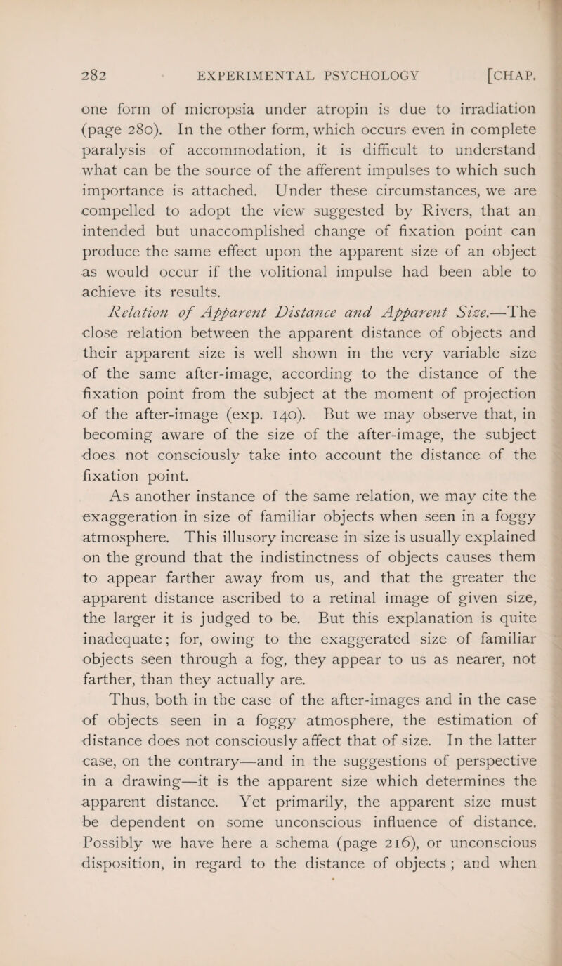 one form of micropsia under atropin is due to irradiation (page 280). In the other form, which occurs even in complete paralysis of accommodation, it is difficult to understand what can be the source of the afferent impulses to which such importance is attached. Under these circumstances, we are compelled to adopt the view suggested by Rivers, that an intended but unaccomplished change of fixation point can produce the same effect upon the apparent size of an object as would occur if the volitional impulse had been able to achieve its results. Relation of Apparent Distance a?id Apparent Size.—The close relation between the apparent distance of objects and their apparent size is well shown in the very variable size of the same after-image, according to the distance of the fixation point from the subject at the moment of projection of the after-image (exp. 140). But we may observe that, in becoming aware of the size of the after-image, the subject does not consciously take into account the distance of the fixation point. As another instance of the same relation, we may cite the exaggeration in size of familiar objects when seen in a foggy atmosphere. This illusory increase in size is usually explained on the ground that the indistinctness of objects causes them to appear farther away from us, and that the greater the apparent distance ascribed to a retinal image of given size, the larger it is judged to be. But this explanation is quite inadequate; for, owing to the exaggerated size of familiar objects seen through a fog, they appear to us as nearer, not farther, than they actually are. Thus, both in the case of the after-images and in the case of objects seen in a foggy atmosphere, the estimation of distance does not consciously affect that of size. In the latter case, on the contrary—and in the suggestions of perspective in a drawing—it is the apparent size which determines the apparent distance. Yet primarily, the apparent size must be dependent on some unconscious influence of distance. Possibly we have here a schema (page 216), or unconscious disposition, in regard to the distance of objects ; and when