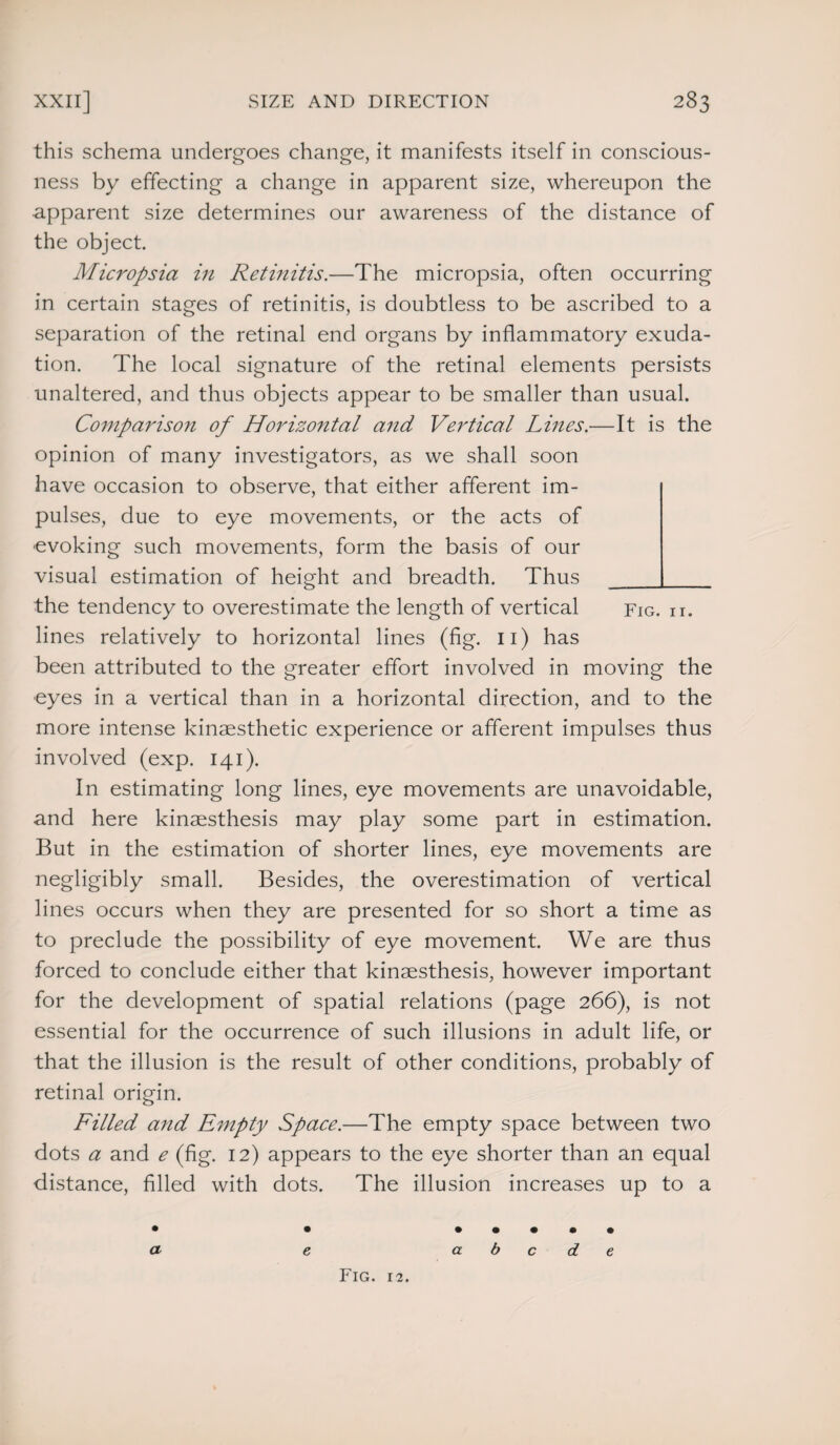 this schema undergoes change, it manifests itself in conscious¬ ness by effecting a change in apparent size, whereupon the apparent size determines our awareness of the distance of the object. Micropsia in Retinitis.—The micropsia, often occurring in certain stages of retinitis, is doubtless to be ascribed to a separation of the retinal end organs by inflammatory exuda¬ tion. The local signature of the retinal elements persists unaltered, and thus objects appear to be smaller than usual. Comparison of Horizontal and Vertical Lines.—It is the opinion of many investigators, as we shall soon have occasion to observe, that either afferent im¬ pulses, due to eye movements, or the acts of evoking such movements, form the basis of our visual estimation of height and breadth. Thus_ the tendency to overestimate the length of vertical fig. h. lines relatively to horizontal lines (fig. 11) has been attributed to the greater effort involved in moving the eyes in a vertical than in a horizontal direction, and to the more intense kinaesthetic experience or afferent impulses thus involved (exp. 141). In estimating long lines, eye movements are unavoidable, and here kinaesthesis may play some part in estimation. But in the estimation of shorter lines, eye movements are negligibly small. Besides, the overestimation of vertical lines occurs when they are presented for so short a time as to preclude the possibility of eye movement. We are thus forced to conclude either that kinaesthesis, however important for the development of spatial relations (page 266), is not essential for the occurrence of such illusions in adult life, or that the illusion is the result of other conditions, probably of retinal origin. Filled and Empty Space.—The empty space between two dots a and e (fig. 12) appears to the eye shorter than an equal distance, filled with dots. The illusion increases up to a • • • • • • • a e abode Fig. 12.