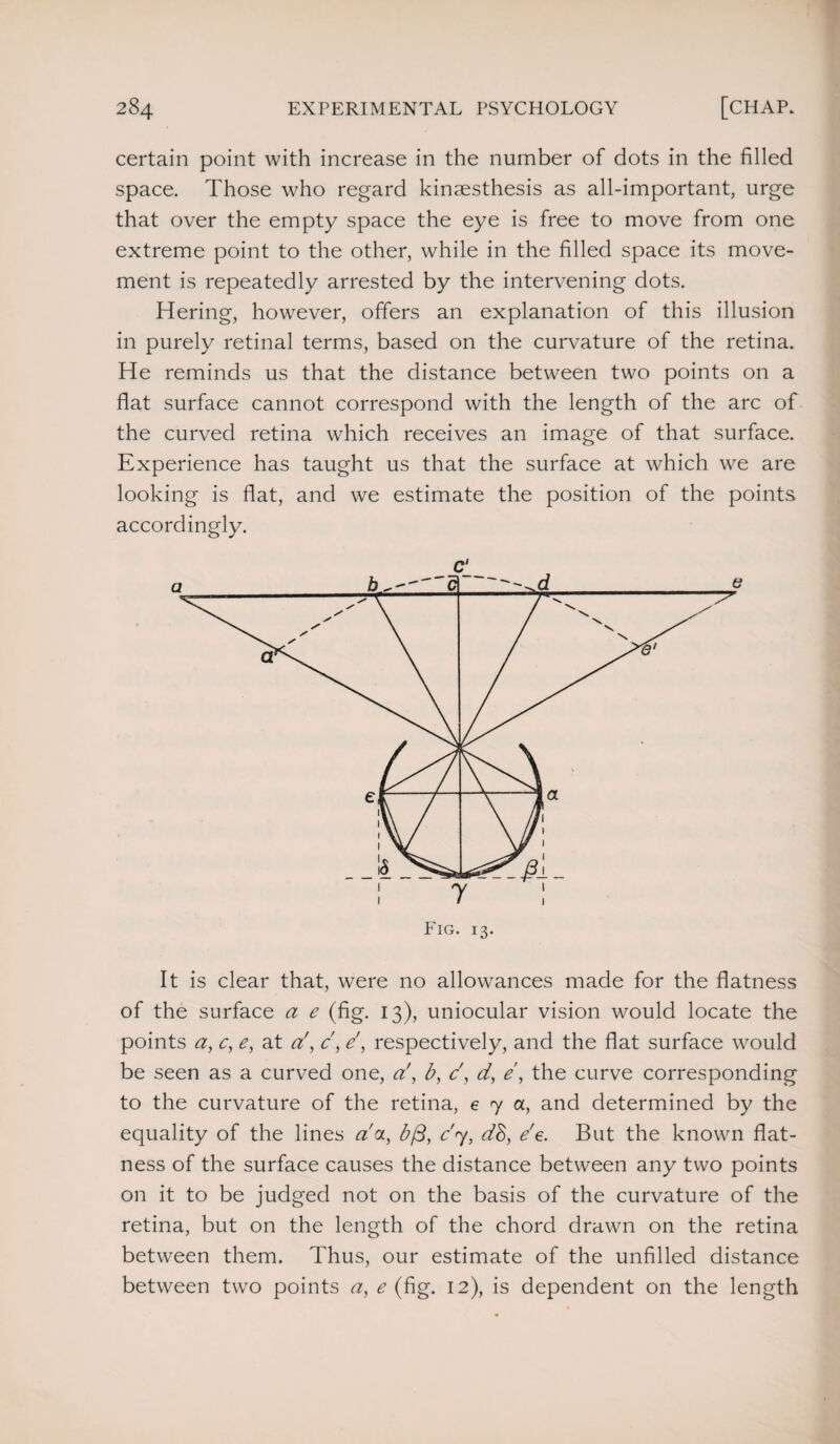 certain point with increase in the number of dots in the filled space. Those who regard kinaesthesis as all-important, urge that over the empty space the eye is free to move from one extreme point to the other, while in the filled space its move¬ ment is repeatedly arrested by the intervening dots. Hering, however, offers an explanation of this illusion in purely retinal terms, based on the curvature of the retina. He reminds us that the distance between two points on a flat surface cannot correspond with the length of the arc of the curved retina which receives an image of that surface. Experience has taught us that the surface at which we are looking is flat, and we estimate the position of the points accordingly. It is clear that, were no allowances made for the flatness of the surface a e (fig. 13), uniocular vision would locate the points a, c, e, at d, c, e\ respectively, and the flat surface would be seen as a curved one, a!', b, c', d, e, the curve corresponding to the curvature of the retina, e 7 a, and determined by the equality of the lines da, b/3, c'<y, dB, e'e. But the known flat¬ ness of the surface causes the distance between any two points on it to be judged not on the basis of the curvature of the retina, but on the length of the chord drawn on the retina between them. Thus, our estimate of the unfilled distance between two points ay e (fig. 12), is dependent on the length