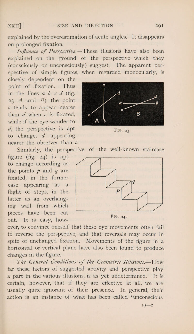 explained by the overestimation of acute angles. It disappears on prolonged fixation. Influence of Perspective.—These illusions have also been explained on the ground of the perspective which they (consciously or unconsciously) suggest. The apparent per¬ spective of simple figures, when regarded monocularly, is closely dependent on the point of fixation. Thus in the lines a b, c d (fig. 23 A and B), the point c tends to appear nearer than d when c is fixated, while if the eye wander to d, the perspective is apt to change, d appearing nearer the observer than c. Similarly, the perspective of the well-known staircase figure (fig. 24) is apt to change according as the points p and q are fixated, in the former case appearing as a flight of steps, in the latter as an overhang¬ ing wall from which pieces have been cut out. It is easy, how¬ ever, to convince oneself that these eye movements often fail to reverse the perspective, and that reversals may occur in spite of unchanged fixation. Movements of the figure in a horizontal or vertical plane have also been found to produce changes in the figure. The General Conditions of the Geometric Illusions.—How far these factors of suggested activity and perspective play a part in the various illusions, is as yet undetermined. It is certain, however, that if they are effective at all, we are usually quite ignorant of their presence. In general, their action is an instance of what has been called ‘ unconscious