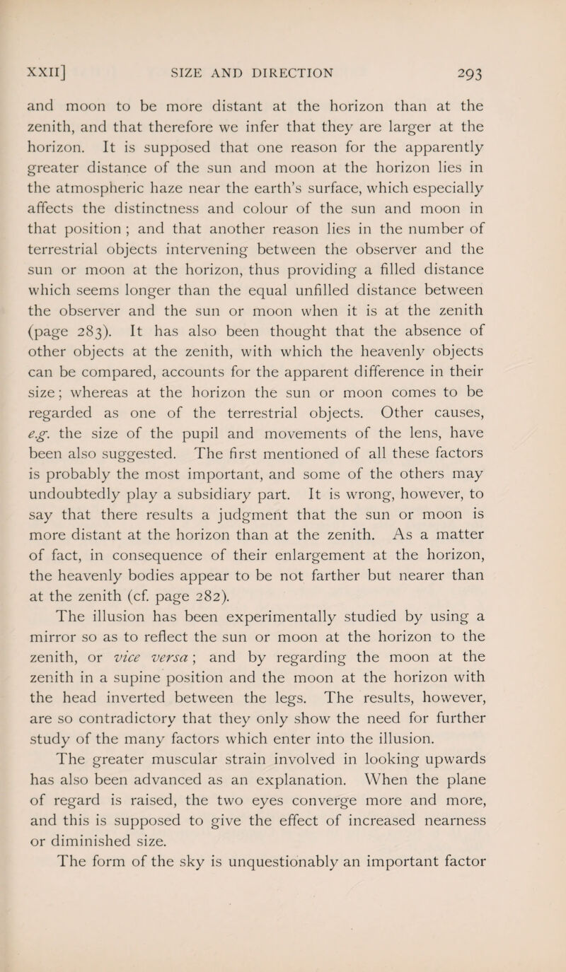 and moon to be more distant at the horizon than at the zenith, and that therefore we infer that they are larger at the horizon. It is supposed that one reason for the apparently greater distance of the sun and moon at the horizon lies in the atmospheric haze near the earth’s surface, which especially affects the distinctness and colour of the sun and moon in that position ; and that another reason lies in the number of terrestrial objects intervening between the observer and the sun or moon at the horizon, thus providing a filled distance which seems longer than the equal unfilled distance between the observer and the sun or moon when it is at the zenith (page 283). It has also been thought that the absence of other objects at the zenith, with which the heavenly objects can be compared, accounts for the apparent difference in their size; whereas at the horizon the sun or moon comes to be regarded as one of the terrestrial objects. Other causes, eg. the size of the pupil and movements of the lens, have been also suggested. The first mentioned of all these factors is probably the most important, and some of the others may undoubtedly play a subsidiary part. It is wrong, however, to say that there results a judgment that the sun or moon is more distant at the horizon than at the zenith. As a matter of fact, in consequence of their enlargement at the horizon, the heavenly bodies appear to be not farther but nearer than at the zenith (cf. page 282). The illusion has been experimentally studied by using a mirror so as to reflect the sun or moon at the horizon to the zenith, or vice versa; and by regarding the moon at the zenith in a supine position and the moon at the horizon with the head inverted between the legs. The results, however, are so contradictory that they only show the need for further study of the many factors which enter into the illusion. The greater muscular strain involved in looking upwards has also been advanced as an explanation. When the plane of regard is raised, the two eyes converge more and more, and this is supposed to give the effect of increased nearness or diminished size. The form of the sky is unquestionably an important factor