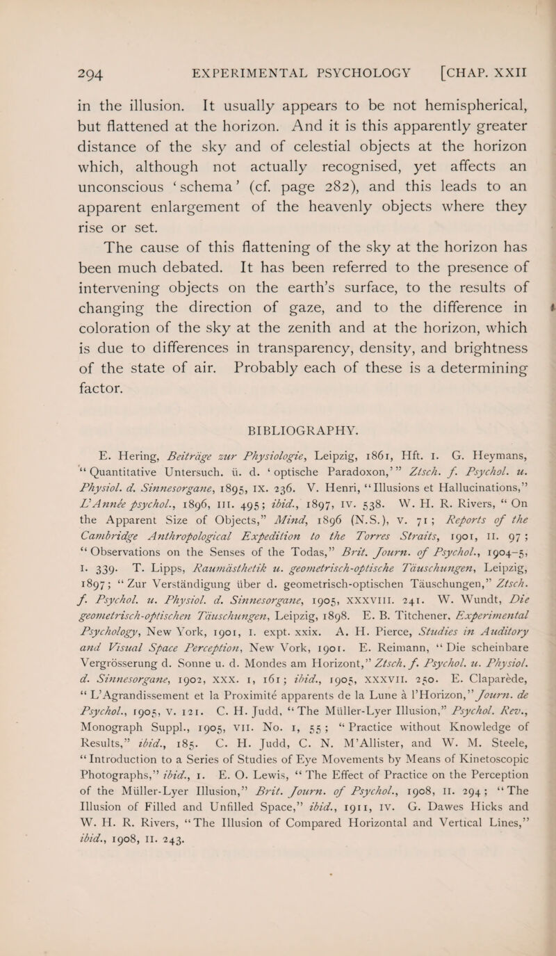 in the illusion. It usually appears to be not hemispherical, but flattened at the horizon. And it is this apparently greater distance of the sky and of celestial objects at the horizon which, although not actually recognised, yet affects an unconscious ‘schema’ (cf. page 282), and this leads to an apparent enlargement of the heavenly objects where they rise or set. The cause of this flattening of the sky at the horizon has been much debated. It has been referred to the presence of intervening objects on the earth’s surface, to the results of changing the direction of gaze, and to the difference in coloration of the sky at the zenith and at the horizon, which is due to differences in transparency, density, and brightness of the state of air. Probably each of these is a determining factor. BIBLIOGRAPHY. E. Hering, Beitrdge zur Physiologie, Leipzig, 1861, Hft. 1. G. Heymans, “Quantitative Untersuch. it. d. ‘ optische Paradoxon,’” Ztsch. f. Psychol, u. Physiol, d. Sinnesorgane, 1895, ix. 236. V. Henri, “Illusions et Hallucinations,” EAnnee psychol., 1896, in. 495; ibid., 1897, iv. 538. W. PL R. Rivers, “ On the Apparent Size of Objects,” Mind, 1896 (N.S.), v. 71; Reports of the Cambridge Anthropological Expedition to the Torres Straits, 1901, II. 97 ; “Observations on the Senses of the Todas,” Brit. Journ. of Psychol., 1904-5, I. 339. T. Lipps, Raumasthetik u. geometrisch-optische Tauschungen, Leipzig, 1897; “Zur Verstandigung fiber d. geometrisch-optischen Tauschungen,” Ztsch. f. Psychol, n. Physiol, d. Sinnesorgane, 1905, XXXVIII. 241. W. Wundt, Die geometrisch-optischen Tauschungen, Leipzig, 1898. E. B. Titchener. Experimental Psychology, New York, 1901, I. expt. xxix. A. H. Pierce, Studies in Auditory and Visual Space Perception, New Vork, 1901. E. Reimann, “Die scheinbare Vergrosserung d. Sonne u. d. Mondes am Horizont ,77 Ztsch. f. Psychol, u. Physiol, d. Sinnesorgane, 1902, XXX. 1, 161; ibid., 1905, XXXVII. 250. E. Claparede, “ L’Agrandissement et la Proximite apparents de la Lune a l7 Horizon,7 7 foum. de Psychol., 1905, v. 121. C. H. Judd, “The Mfiller-Lyer Illusion,” Psychol. Rev., Monograph Suppl., 1905, vn. No. 1, 55 ; “ Practice without Knowledge of Results,” ibid., 185. C. H. Judd, C. N. M’Allister, and W. M. Steele, “Introduction to a Series of Studies of Eye Movements by Means of Kinetoscopic Photographs,” ibid., 1. E. O. Lewis, “ The Effect of Practice on the Perception of the Miiller-Lyer Illusion,” Brit, fourn. of Psychol., 1908, II. 294; “The Illusion of Filled and Unfilled Space,” ibid., 1911, iv. G. Dawes Hicks and W. H. R. Rivers, “The Illusion of Compared Horizontal and Vertical Lines,” ibid., 1908, 11. 243.