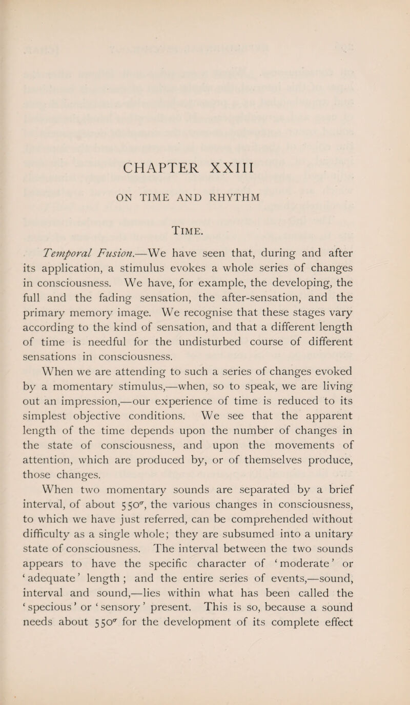 ON TIME AND RHYTHM Time. Temporal Fusion.—We have seen that, during and after its application, a stimulus evokes a whole series of changes in consciousness. We have, for example, the developing, the full and the fading sensation, the after-sensation, and the primary memory image. We recognise that these stages vary according to the kind of sensation, and that a different length of time is needful for the undisturbed course of different sensations in consciousness. When we are attending to such a series of changes evoked by a momentary stimulus,—when, so to speak, we are living out an impression,—our experience of time is reduced to its simplest objective conditions. We see that the apparent length of the time depends upon the number of changes in the state of consciousness, and upon the movements of attention, which are produced by, or of themselves produce, those changes. When two momentary sounds are separated by a brief interval, of about 5 50°, the various changes in consciousness, to which we have just referred, can be comprehended without difficulty as a single whole; they are subsumed into a unitary state of consciousness. The interval between the two sounds appears to have the specific character of ‘ moderate ’ or ‘ adequate ’ length ; and the entire series of events,—sound, interval and sound,—lies within what has been called the ‘ specious ’ or ‘ sensory ’ present. This is so, because a sound needs about 5 SO0- for the development of its complete effect