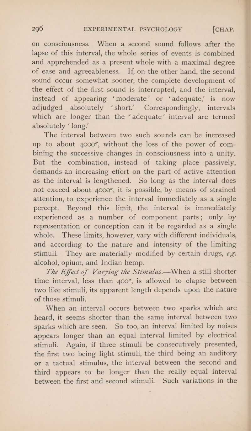 on consciousness. When a second sound follows after the lapse of this interval, the whole series of events is combined and apprehended as a present whole with a maximal degree of ease and agreeableness. If, on the other hand, the second sound occur somewhat sooner, the complete development of the effect of the first sound is interrupted, and the interval, instead of appearing ‘moderate5 or ‘adequate/ is now adjudged absolutely ‘short.5 Correspondingly, intervals which are longer than the ‘ adequate5 interval are termed absolutely ‘ long.5 The interval between two such sounds can be increased up to about 4000<r, without the loss of the power of com¬ bining the successive changes in consciousness into a unity. But the combination, instead of taking place passively, demands an increasing effort on the part of active attention as the interval is lengthened. So long as the interval does not exceed about 40000-, it is possible, by means of strained attention, to experience the interval immediately as a single percept. Beyond this limit, the interval is immediately experienced as a number of component parts; only by representation or conception can it be regarded as a single whole. These limits, however, vary with different individuals, and according to the nature and intensity of the limiting stimuli. They are materially modified by certain drugs, eg. alcohol, opium, and Indian hemp. The Effect of Varying the Stimulus.—When a still shorter time interval, less than 400°, is allowed to elapse between two like stimuli, its apparent length depends upon the nature of those stimuli. When an interval occurs between two sparks which are heard, it seems shorter than the same interval between two sparks which are seen. So too, an interval limited by noises appears longer than an equal interval limited by electrical stimuli. Again, if three stimuli be consecutively presented, the first two being light stimuli, the third being an auditory or a tactual stimulus, the interval between the second and third appears to be longer than the really equal interval between the first and second stimuli. Such variations in the