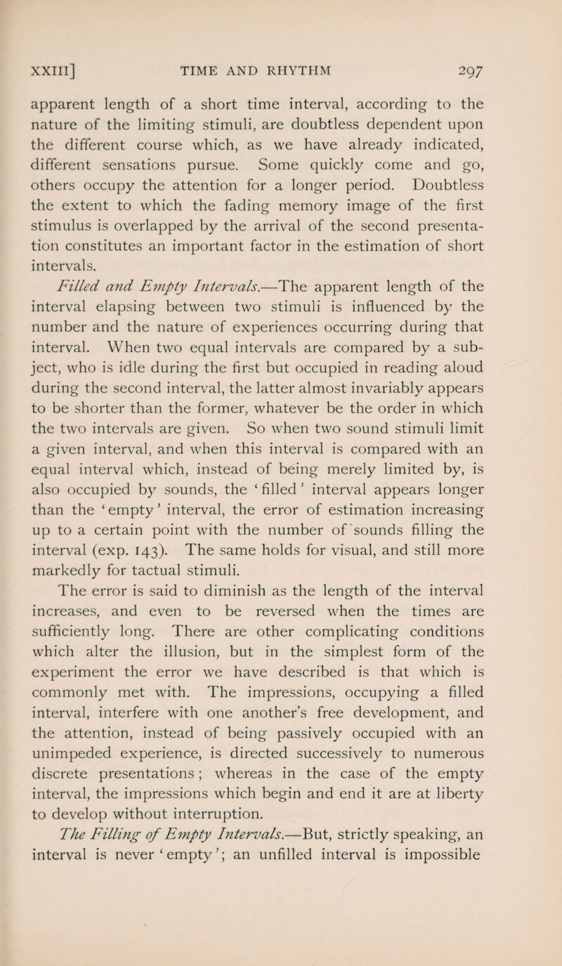 apparent length of a short time interval, according to the nature of the limiting stimuli, are doubtless dependent upon the different course which, as we have already indicated, different sensations pursue. Some quickly come and go, others occupy the attention for a longer period. Doubtless the extent to which the fading memory image of the first stimulus is overlapped by the arrival of the second presenta¬ tion constitutes an important factor in the estimation of short intervals. Filled and Empty Intervals.—The apparent length of the interval elapsing between two stimuli is influenced by the number and the nature of experiences occurring during that interval. When two equal intervals are compared by a sub¬ ject, who is idle during the first but occupied in reading aloud during the second interval, the latter almost invariably appears to be shorter than the former, whatever be the order in which the two intervals are given. So when two sound stimuli limit a given interval, and when this interval is compared with an equal interval which, instead of being merely limited by, is also occupied by sounds, the £ filled ’ interval appears longer than the ‘ empty ’ interval, the error of estimation increasing up to a certain point with the number of sounds filling the interval (exp. 143). The same holds for visual, and still more markedly for tactual stimuli. The error is said to diminish as the length of the interval increases, and even to be reversed when the times are sufficiently long. There are other complicating conditions which alter the illusion, but in the simplest form of the experiment the error we have described is that which is commonly met with. The impressions, occupying a filled interval, interfere with one another’s free development, and the attention, instead of being passively occupied with an unimpeded experience, is directed successively to numerous discrete presentations; whereas in the case of the empty interval, the impressions which begin and end it are at liberty to develop without interruption. The Filling of Empty Intervals.—But, strictly speaking, an interval is never ‘ empty an unfilled interval is impossible