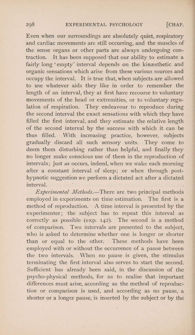 Even when our surroundings are absolutely quiet, respiratory and cardiac movements are still occurring, and the muscles of the sense organs or other parts are always undergoing con¬ traction. It has been supposed that our ability to estimate a fairly long ‘ empty ’ interval depends on the kinaesthetic and organic sensations which arise from these various sources and occupy the interval. It is true that, when subjects are allowed to use whatever aids they like in order to remember the length of an interval, they at first have recourse to voluntary movements of the head or extremities, or to voluntary regu¬ lation of respiration. They endeavour to reproduce during the second interval the exact sensations with which they have filled the first interval, and they estimate the relative length of the second interval by the success with which it can be thus filled. With increasing practice, however, subjects gradually discard all such sensory units. They come to deem them disturbing rather than helpful, and finally they no longer make conscious use of them in the reproduction of intervals; just as occurs, indeed, when we wake each morning after a constant interval of sleep; or when through post¬ hypnotic suggestion we perform a dictated act after a dictated interval. Experimental Methods.—There are two principal methods employed in experiments on time estimation. The first is a method of reproduction. A time interval is presented by the experimenter; the subject has to repeat this interval as correctly as possible (exp. 142). The second is a method of comparison. Two intervals are presented to the subject, who is asked to determine whether one is longer or shorter than or equal to the other. These methods have been employed with or without the occurrence of a pause between the two intervals. When no pause is given, the stimulus terminating the first interval also serves to start the second. Sufficient has already been said, in the discussion of the psycho-physical methods, for us to realise that important differences must arise, according as the method of reproduc¬ tion or comparison is used, and according as no pause, a shorter or a longer pause, is inserted by the subject or by the