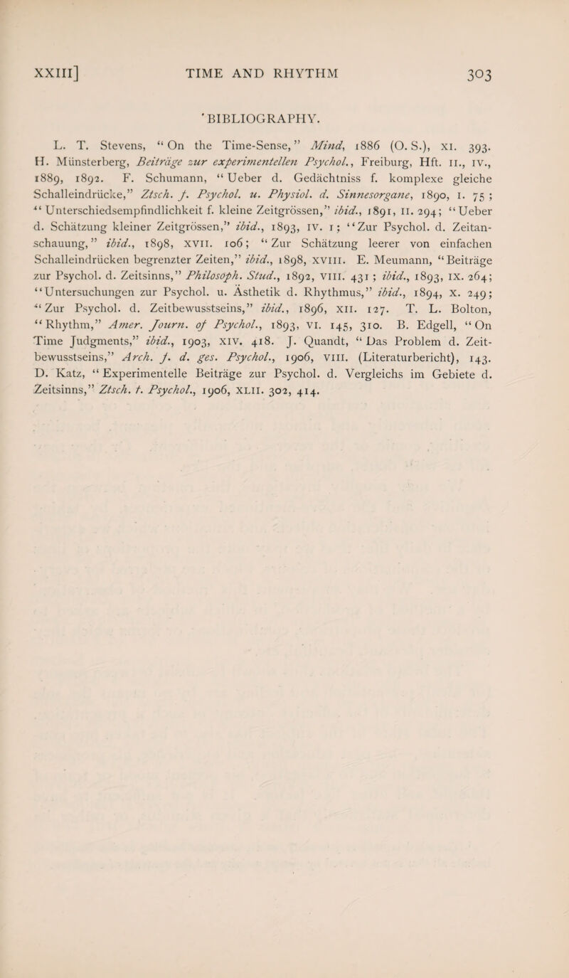 'BIBLIOGRAPHY. L. T. Stevens, “On the Time-Sense,” Mind, 1886 (O. S.), xi. 393. H. Miinsterberg, Beitrdge zur experimentellen Psychol., Freiburg, Hft. 11., iv., 1889, 1892. F. Schumann, “ Ueber d. Gedachtniss f. komplexe gleiche Schalleindriicke,” Ztsch. p. Psychol, u. Physiol, d. Sinnesorgane, 1890, 1. 75 ; “ Unterschiedsempfindlichkeit f. kleine Zeitgrossen,” ibid., 1891, 11. 294; “Ueber d. Schatzung kleiner Zeitgrossen,” ibid., 1893, iv. 1; “Zur Psychol, d. Zeitan- schauung, ” ibid., 1898, XVII. 106; “Zur Schatzung leerer von einfachen Schalleindriicken begrenzter Zeiten,” ibid., 1898, xvm. E. Meumann, “Beitrage zur Psychol, d. Zeitsinns,” Philosoph. Stud., 1892, vm. 431; ibid., 1893, IX. 264; “ Untersuchungen zur Psychol, u. Asthetik d. Rhythmus,” ibid., 1894, x. 249; “Zur Psychol, d. Zeitbewusstseins,” ibid., 1896, xn. 127. T. L. Bolton, “Rhythm,” Amer. Journ. op Psychol., 1893, vi. 145, 310. B. Edgell, “On Time Judgments,” ibid., 1903, xiv. 418. J. Quandt, “ Das Problem d. Zeit¬ bewusstseins,” Arch. J. d. ges. Psychol., 1906, VIII. (Literaturbericht), 143. D. Katz, “ Experimented Beitrage zur Psychol, d. Vergleichs im Gebiete d. Zeitsinns,” Ztsch. /. Psychol., 1906, XLH. 302, 414.