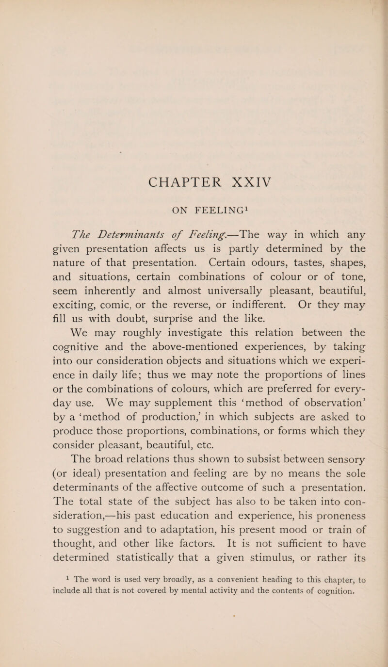 CHAPTER XXIV ON FEELING1 The Determinants of Feeling.—The way in which any given presentation affects us is partly determined by the nature of that presentation. Certain odours, tastes, shapes, and situations, certain combinations of colour or of tone, seem inherently and almost universally pleasant, beautiful, exciting, comic, or the reverse, or indifferent. Or they may fill us with doubt, surprise and the like. We may roughly investigate this relation between the cognitive and the above-mentioned experiences, by taking into our consideration objects and situations which we experi¬ ence in daily life; thus we may note the proportions of lines or the combinations of colours, which are preferred for every¬ day use. We may supplement this ‘method of observation’ by a ‘method of production,’ in which subjects are asked to produce those proportions, combinations, or forms which they consider pleasant, beautiful, etc. The broad relations thus shown to subsist between sensory (or ideal) presentation and feeling are by no means the sole determinants of the affective outcome of such a presentation. The total state of the subject has also to be taken into con¬ sideration,—his past education and experience, his proneness to suggestion and to adaptation, his present mood or train of thought, and other like factors. It is not sufficient to have determined statistically that a given stimulus, or rather its 1 The word is used very broadly, as a convenient heading to this chapter, to include all that is not covered by mental activity and the contents of cognition.