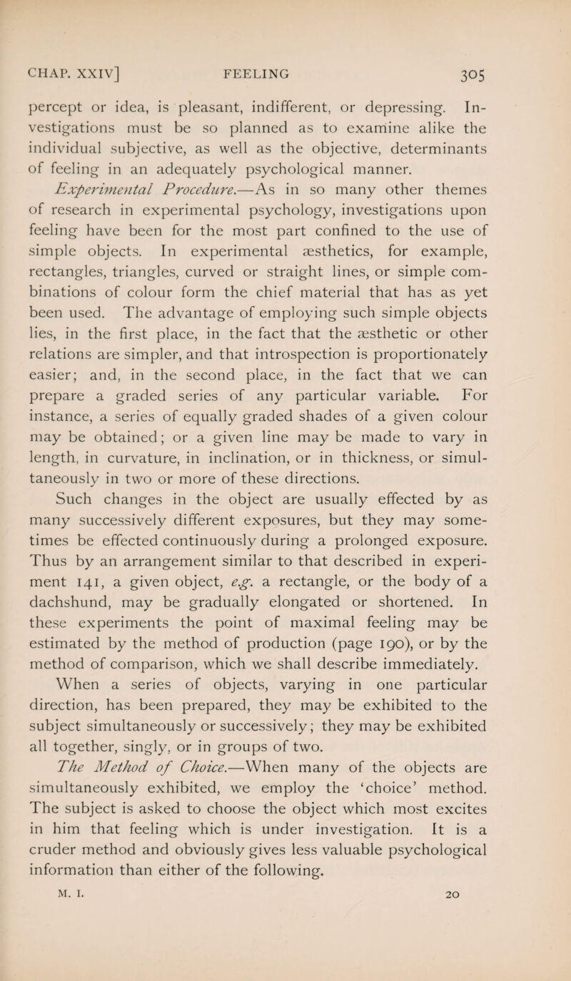percept or idea, is pleasant, indifferent, or depressing. In¬ vestigations must be so planned as to examine alike the individual subjective, as well as the objective, determinants of feeling in an adequately psychological manner. Experimental Procedure.—As in so many other themes of research in experimental psychology, investigations upon feeling have been for the most part confined to the use of simple objects. In experimental aesthetics, for example, rectangles, triangles, curved or straight lines, or simple com¬ binations of colour form the chief material that has as yet been used. The advantage of employing such simple objects lies, in the first place, in the fact that the aesthetic or other relations are simpler, and that introspection is proportionately easier; and, in the second place, in the fact that we can prepare a graded series of any particular variable. For instance, a series of equally graded shades of a given colour may be obtained; or a given line may be made to vary in length, in curvature, in inclination, or in thickness, or simul¬ taneously in two or more of these directions. Such changes in the object are usually effected by as many successively different exposures, but they may some¬ times be effected continuously during a prolonged exposure. Thus by an arrangement similar to that described in experi¬ ment 141, a given object, e.g. a rectangle, or the body of a dachshund, may be gradually elongated or shortened. In these experiments the point of maximal feeling may be estimated by the method of production (page 190), or by the method of comparison, which we shall describe immediately. When a series of objects, varying in one particular direction, has been prepared, they may be exhibited to the subject simultaneously or successively; they may be exhibited all together, singly, or in groups of two. The Method of Choice.—When many of the objects are simultaneously exhibited, we employ the ‘choice’ method. The subject is asked to choose the object which most excites in him that feeling which is under investigation. It is a cruder method and obviously gives less valuable psychological information than either of the following. m. 1. 20