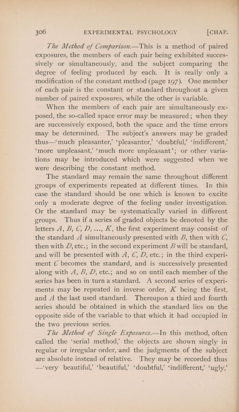 The Method of Comparison.—This is a method of paired exposures, the members of each pair being exhibited succes¬ sively or simultaneously, and the subject comparing the degree of feeling produced by each. It is really only a modification of the constant method (page 197). One member of each pair is the constant or standard throughout a given number of paired exposures, while the other is variable. When the members of each pair are simultaneously ex¬ posed, the so-called space error may be measured; when they are successively exposed, both the space and the time errors may be determined. The subject’s answers may be graded thus—‘much pleasanter,’ ‘pleasanter,’ ‘doubtful/ ‘indifferent,’ ‘more unpleasant/ ‘much more unpleasant’; or other varia¬ tions may be introduced which were suggested when we were describing the constant method. The standard may remain the same throughout different groups of experiments repeated at different times. In this case the standard should be one which is known to excite only a moderate degree of the feeling under investigation. Or the standard may be systematically varied in different groups. Thus if a series of graded objects be denoted by the letters A, B, C, D, ..., K, the first experiment may consist of the standard A simultaneously presented with B, then with C, then with D, etc.; in the second experiment B will be standard, and will be presented with A, C, D, etc.; in the third experi¬ ment C becomes the standard, and is successively presented along with A, B, D, etc.; and so on until each member of the series has been in turn a standard. A second series of experi¬ ments may be repeated in inverse order, K being the first, and A the last used standard. Thereupon a third and fourth series should be obtained in which the standard lies on the opposite side of the variable to that which it had occupied in the two previous series. The Method of Single Exposures.—In this method, often called the ‘serial method,’ the objects are shown singly in regular or irregular order, and the judgments of the subject are absolute instead of relative. They may be recorded thus —‘very beautiful,’ ‘beautiful,’ ‘doubtful,’ ‘indifferent,’ ‘ugly,’
