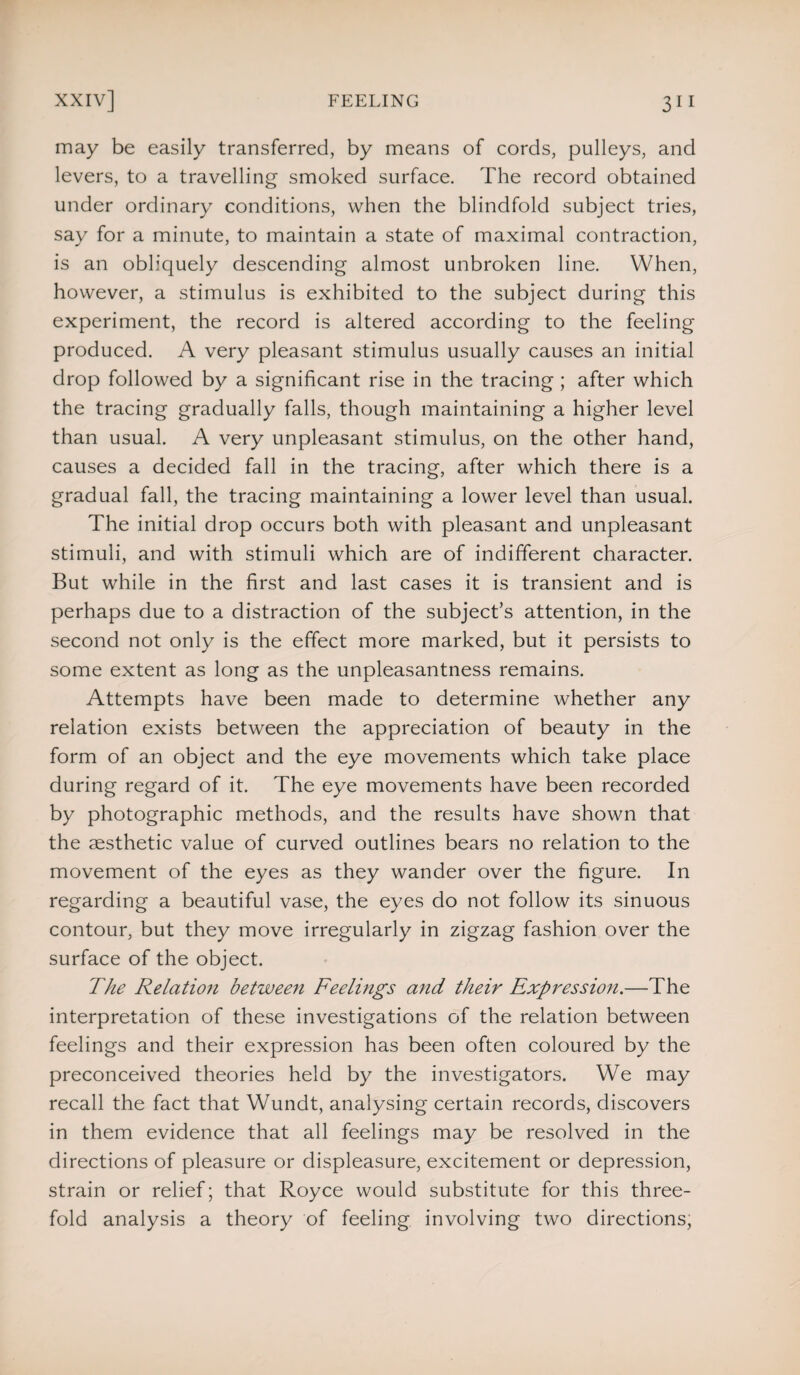 may be easily transferred, by means of cords, pulleys, and levers, to a travelling smoked surface. The record obtained under ordinary conditions, when the blindfold subject tries, say for a minute, to maintain a state of maximal contraction, is an obliquely descending almost unbroken line. When, however, a stimulus is exhibited to the subject during this experiment, the record is altered according to the feeling produced. A very pleasant stimulus usually causes an initial drop followed by a significant rise in the tracing ; after which the tracing gradually falls, though maintaining a higher level than usual. A very unpleasant stimulus, on the other hand, causes a decided fall in the tracing, after which there is a gradual fall, the tracing maintaining a lower level than usual. The initial drop occurs both with pleasant and unpleasant stimuli, and with stimuli which are of indifferent character. But while in the first and last cases it is transient and is perhaps due to a distraction of the subject’s attention, in the second not only is the effect more marked, but it persists to some extent as long as the unpleasantness remains. Attempts have been made to determine whether any relation exists between the appreciation of beauty in the form of an object and the eye movements which take place during regard of it. The eye movements have been recorded by photographic methods, and the results have shown that the aesthetic value of curved outlines bears no relation to the movement of the eyes as they wander over the figure. In regarding a beautiful vase, the eyes do not follow its sinuous contour, but they move irregularly in zigzag fashion over the surface of the object. The Relation between Feelings and their Expressio7i.—The interpretation of these investigations of the relation between feelings and their expression has been often coloured by the preconceived theories held by the investigators. We may recall the fact that Wundt, analysing certain records, discovers in them evidence that all feelings may be resolved in the directions of pleasure or displeasure, excitement or depression, strain or relief; that Royce would substitute for this three¬ fold analysis a theory of feeling involving two directions,