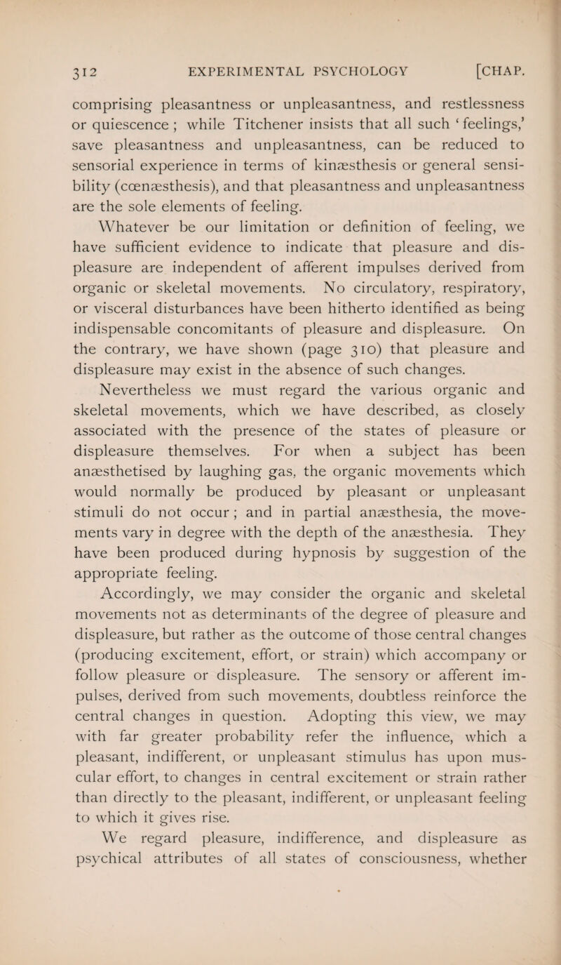 comprising pleasantness or unpleasantness, and restlessness or quiescence; while Titchener insists that all such ‘ feelings/ save pleasantness and unpleasantness, can be reduced to sensorial experience in terms of kimnesthesis or general sensi¬ bility (ccenaesthesis), and that pleasantness and unpleasantness are the sole elements of feeling. Whatever be our limitation or definition of feeling, we have sufficient evidence to indicate that pleasure and dis¬ pleasure are independent of afferent impulses derived from organic or skeletal movements. No circulatory, respiratory, or visceral disturbances have been hitherto identified as being indispensable concomitants of pleasure and displeasure. On the contrary, we have shown (page 310) that pleasure and displeasure may exist in the absence of such changes. Nevertheless we must regard the various organic and skeletal movements, which we have described, as closely associated with the presence of the states of pleasure or displeasure themselves. For when a subject has been anaesthetised by laughing gas, the organic movements which would normally be produced by pleasant or unpleasant stimuli do not occur ; and in partial anaesthesia, the move¬ ments vary in degree with the depth of the anaesthesia. They have been produced during hypnosis by suggestion of the appropriate feeling. Accordingly, we may consider the organic and skeletal movements not as determinants of the degree of pleasure and displeasure, but rather as the outcome of those central changes (producing excitement, effort, or strain) which accompany or follow pleasure or displeasure. The sensory or afferent im¬ pulses, derived from such movements, doubtless reinforce the central changes in question. Adopting this view, we may with far greater probability refer the influence, which a pleasant, indifferent, or unpleasant stimulus has upon mus¬ cular effort, to changes in central excitement or strain rather than directly to the pleasant, indifferent, or unpleasant feeling to which it gives rise. We regard pleasure, indifference, and displeasure as psychical attributes of all states of consciousness, whether