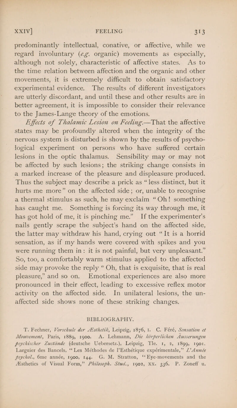 predominantly intellectual, conative, or affective, while we regard involuntary {eg. organic) movements as especially, although not solely, characteristic of affective states. As to the time relation between affection and the organic and other movements, it is extremely difficult to obtain satisfactory experimental evidence. The results of different investigators are utterly discordant, and until these and other results are in better agreement, it is impossible to consider their relevance to the James-Lange theory of the emotions. Effects of Thalamic Lesion on Feeling.—That the affective states may be profoundly altered when the integrity of the nervous system is disturbed is shown by the results of psycho¬ logical experiment on persons who have suffered certain lesions in the optic thalamus. Sensibility may or may not be affected by such lesions; the striking change consists in a marked increase of the pleasure and displeasure produced. Thus the subject may describe a prick as “ less distinct, but it hurts me more ” on the affected side; or, unable to recognise a thermal stimulus as such, he may exclaim “ Oh ! something has caught me. Something is forcing its way through me, it has got hold of me, it is pinching me.” If the experimenter’s nails gently scrape the subject’s hand on the affected side, the latter may withdraw his hand, crying out “ It is a horrid sensation, as if my hands were covered with spikes and you were running them in : it is not painful, but very unpleasant.” So, too, a comfortably warm stimulus applied to the affected side may provoke the reply “ Oh, that is exquisite, that is real pleasure,” and so on. Emotional experiences are also more pronounced in their effect, leading to excessive reflex motor activity on the affected side. In unilateral lesions, the un¬ affected side shows none of these striking changes. BIBLIOGRAPHY. T. Fechner, Vorschule der ALsthetik, Leipzig, 1876, 1. C. Fere, Sensation et Mouvement, Paris, 1889, 1900. A. Lehmann, Die korperlichen Ausserungen psychischer Zustande (deutsche Uebersetz.), Leipzig, Tie. 1, 2, 1899, 1901. Larguier des Bancels, “ Les Methodes de l’Esthetique experimentale,” Li Annie psychol., 6me annee, 1900, 144. G. M. Stiatton, “Eye-movements and the ^Esthetics of Visual Form,” Philosoph. Stud., 1902, xx. 336. P. Zoneff u.