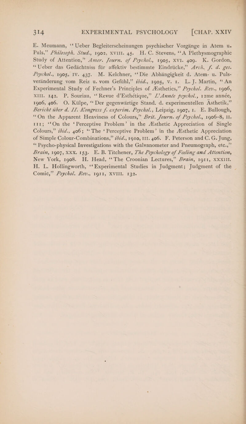 E. Meumann, “ Ueber Begleiterscheinungen psychischer Vorgange in Atem u. Puls,” Philosoph. Stud., 1902, xviii. 45. IP. C. Stevens, “A Plethysmographic Study of Attention,” Amer. Journ. of Psychol., 1905, xvi. 409. Iv. Gordon, “ Ueber das Gedachtniss fur affektiv bestimmte Eindrticke,” Arch. f. d. ges. Psychol., 1905, IV. 437. M. Kelchner, “Die Abhangigkeit d. Atem- u. Puls- veranderung void Reiz u. vom Gefuhl,” ibid., 1905, v. 1. L. J. Martin, “An Experimental Study of Fechner’s Principles of Histhetics,” Psychol. Rev., 1906, xiii. 142. P. Souriau, “Revue d’Esthetique,” IIAnnte psychol., i2me annee, 1906, 406. O. Kiilpe, “ Der gegenwiirtige Stand, d. experimentellen Asthetik,” Bericht iiber d. II. Kongress f. experim. Psychol., Leipzig, 1907, 1. E. Bullough, “On the Apparent Heaviness of Colours,” Brit. Journ. of Psychol., 1906-8, II. in; “On the ‘Perceptive Problem’ in the .Esthetic Appreciation of Single Colours,” ibid., 406; “ The * Perceptive Problem ’ in the Esthetic Appreciation of Simple Colour-Combinations,” ibid., 1910, III. 406. F. Peterson and C. G. Jung, “ Psycho-physical Investigations with the Galvanometer and Pneumograph, etc.,” Brain, 1907, xxx. 153. E. B. Titchener, The Psychology of Feeling and Attention, New York, 1908. H. Head, “The Croonian Lectures,” Brain, 1911, xxxiii. H. L. Hollingworth, “Experimental Studies in Judgment; Judgment of the Comic,” Psychol. Rev., 1911, xviii. 132.