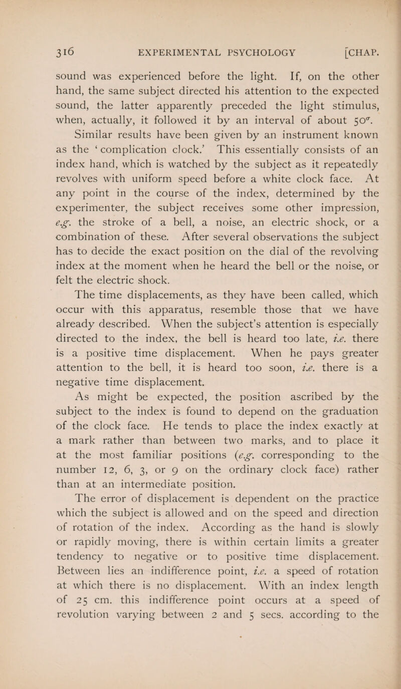 sound was experienced before the light. If, on the other hand, the same subject directed his attention to the expected sound, the latter apparently preceded the light stimulus, when, actually, it followed it by an interval of about 50°'. Similar results have been given by an instrument known as the ‘ complication clock.’ This essentially consists of an index hand, which is watched by the subject as it repeatedly revolves with uniform speed before a white clock face. At any point in the course of the index, determined by the experimenter, the subject receives some other impression, eg. the stroke of a bell, a noise, an electric shock, or a combination of these. After several observations the subject has to decide the exact position on the dial of the revolving index at the moment when he heard the bell or the noise, or felt the electric shock. The time displacements, as they have been called, which occur with this apparatus, resemble those that we have already described. When the subject’s attention is especially directed to the index, the bell is heard too late, i.e. there is a positive time displacement. When he pays greater attention to the bell, it is heard too soon, i.e. there is a negative time displacement. As might be expected, the position ascribed by the subject to the index is found to depend on the graduation of the clock face. He tends to place the index exactly at a mark rather than between two marks, and to place it at the most familiar positions {eg. corresponding to the number 12, 6, 3, or 9 on the ordinary clock face) rather than at an intermediate position. The error of displacement is dependent on the practice which the subject is allowed and on the speed and direction of rotation of the index. According as the hand is slowly or rapidly moving, there is within certain limits a greater tendency to negative or to positive time displacement. Between lies an indifference point, i.e. a speed of rotation at which there is no displacement. With an index length of 25 cm. this indifference point occurs at a speed of revolution varying between 2 and 5 secs, according to the