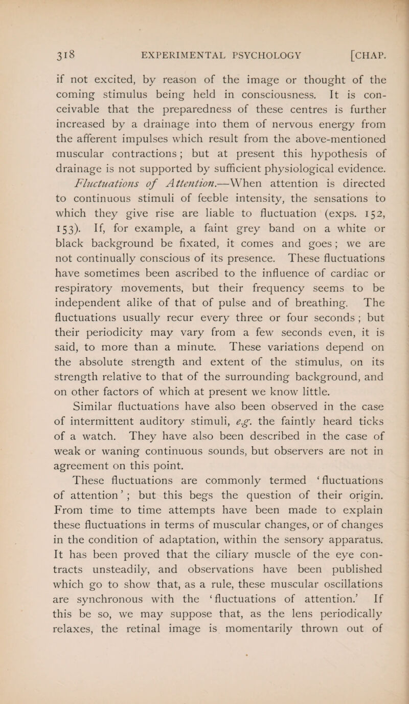 if not excited, by reason of the image or thought of the coming stimulus being held in consciousness. It is con¬ ceivable that the preparedness of these centres is further increased by a drainage into them of nervous energy from the afferent impulses which result from the above-mentioned muscular contractions; but at present this hypothesis of drainage is not supported by sufficient physiological evidence. Fluctuations of Attention.—When attention is directed to continuous stimuli of feeble intensity, the sensations to which they give rise are liable to fluctuation (exps. 152, 153). If, for example, a faint grey band on a white or black background be fixated, it comes and goes; we are not continually conscious of its presence. These fluctuations have sometimes been ascribed to the influence of cardiac or respiratory movements, but their frequency seems to be independent alike of that of pulse and of breathing. The fluctuations usually recur every three or four seconds ; but their periodicity may vary from a few seconds even, it is said, to more than a minute. These variations depend on the absolute strength and extent of the stimulus, on its strength relative to that of the surrounding background, and on other factors of which at present we know little. Similar fluctuations have also been observed in the case of intermittent auditory stimuli, eg. the faintly heard ticks of a watch. They have also been described in the case of weak or waning continuous sounds, but observers are not in agreement on this point. These fluctuations are commonly termed ‘ fluctuations of attention ’ ; but this begs the question of their origin. From time to time attempts have been made to explain these fluctuations in terms of muscular changes, or of changes in the condition of adaptation, within the sensory apparatus. It has been proved that the ciliary muscle of the eye con¬ tracts unsteadily, and observations have been published which go to show that, as a rule, these muscular oscillations are synchronous with the ‘fluctuations of attention.’ If this be so, we may suppose that, as the lens periodically relaxes, the retinal image is momentarily thrown out of