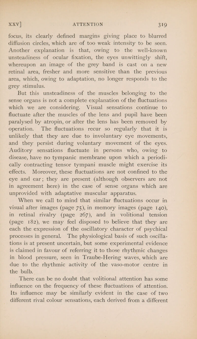 focus, its clearly defined margins giving place to blurred diffusion circles, which are of too weak intensity to be seen. Another explanation is that, owing to the well-known unsteadiness of ocular fixation, the eyes unwittingly shift, whereupon an image of the grey band is cast on a new retinal area, fresher and more sensitive than the previous area, which, owing to adaptation, no longer responds to the grey stimulus. But this unsteadiness of the muscles belonging to the sense organs is not a complete explanation of the fluctuations which we are considering. Visual sensations continue to fluctuate after the muscles of the lens and pupil have been paralysed by atropin, or after the lens has been removed by operation. The fluctuations recur so regularly that it is unlikely that they are due to involuntary eye movements, and they persist during voluntary movement of the eyes. Auditory sensations fluctuate in persons who, owing to disease, have no tympanic membrane upon which a periodi¬ cally contracting tensor tympani muscle might exercise its effects. Moreover, these fluctuations are not confined to the eye and ear; they are present (although observers are not in agreement here) in the case of sense organs which are unprovided with adaptative muscular apparatus. When we call to mind that similar fluctuations occur in visual after images (page 75), in memory images (page 140), in retinal rivalry (page 267), and in volitional tension (page 182), we may feel disposed to believe that they are each the expression of the oscillatory character of psychical processes in general. The physiological basis of such oscilla¬ tions is at present uncertain, but some experimental evidence is claimed in favour of referring it to those rhythmic changes in blood pressure, seen in Traube-Hering waves, which are due to the rhythmic activity of the vaso-motor centre in the bulb. There can be no doubt that volitional attention has some influence on the frequency of these fluctuations of attention. Its influence may be similarly evident in the case of two different rival colour sensations, each derived from a different