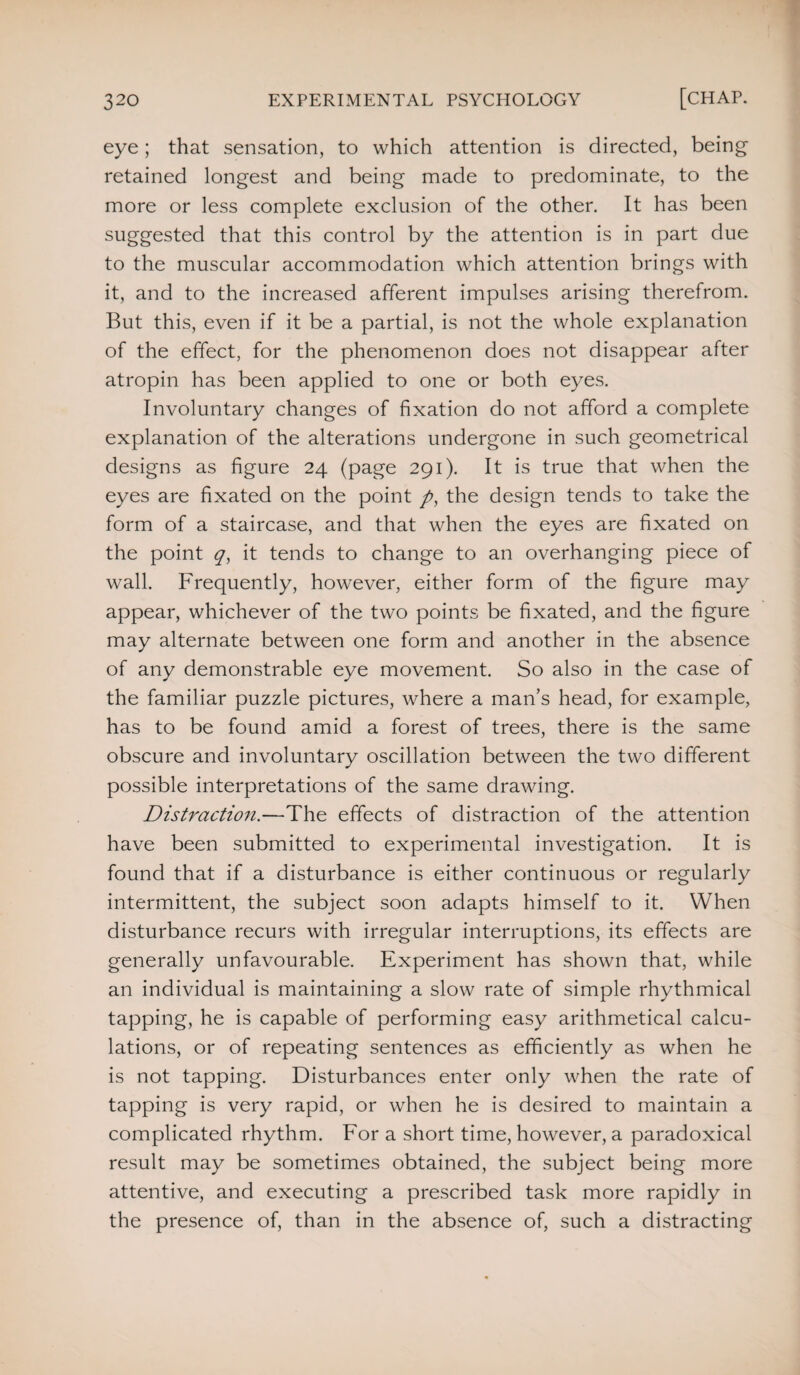 eye; that sensation, to which attention is directed, being retained longest and being made to predominate, to the more or less complete exclusion of the other. It has been suggested that this control by the attention is in part due to the muscular accommodation which attention brings with it, and to the increased afferent impulses arising therefrom. But this, even if it be a partial, is not the whole explanation of the effect, for the phenomenon does not disappear after atropin has been applied to one or both eyes. Involuntary changes of fixation do not afford a complete explanation of the alterations undergone in such geometrical designs as figure 24 (page 291). It is true that when the eyes are fixated on the point />, the design tends to take the form of a staircase, and that when the eyes are fixated on the point it tends to change to an overhanging piece of wall. Frequently, however, either form of the figure may appear, whichever of the two points be fixated, and the figure may alternate between one form and another in the absence of any demonstrable eye movement. So also in the case of the familiar puzzle pictures, where a man’s head, for example, has to be found amid a forest of trees, there is the same obscure and involuntary oscillation between the two different possible interpretations of the same drawing. Distraction.—The effects of distraction of the attention have been submitted to experimental investigation. It is found that if a disturbance is either continuous or regularly intermittent, the subject soon adapts himself to it. When disturbance recurs with irregular interruptions, its effects are generally unfavourable. Experiment has shown that, while an individual is maintaining a slow rate of simple rhythmical tapping, he is capable of performing easy arithmetical calcu¬ lations, or of repeating sentences as efficiently as when he is not tapping. Disturbances enter only when the rate of tapping is very rapid, or when he is desired to maintain a complicated rhythm. For a short time, however, a paradoxical result may be sometimes obtained, the subject being more attentive, and executing a prescribed task more rapidly in the presence of, than in the absence of, such a distracting