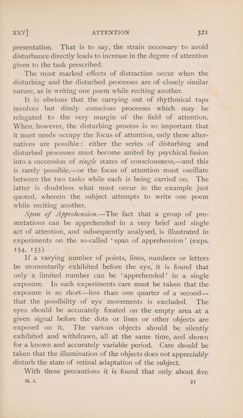 presentation. That is to say, the strain necessary to avoid disturbance directly leads to increase in the degree of attention given to the task prescribed. The most marked effects of distraction occur when the disturbing and the disturbed processes are of closely similar nature, as in writing one poem while reciting another. It is obvious that the carrying out of rhythmical taps involves but dimly conscious processes which may be relegated to the very margin of the field of attention. When, however, the disturbing process is so important that it must needs occupy the focus of attention, only these alter¬ natives are possible: either the series of disturbing and disturbed processes must become united by psychical fusion into a succession of single states of consciousness,—and this is rarely possible,— or the focus of attention must oscillate between the two tasks while each is being carried on. The latter is doubtless what must occur in the example just quoted, wherein the subject attempts to write one poem while reciting another. Span of Apprehension.—The fact that a group of pre¬ sentations can be apprehended in a very brief and single act of attention, and subsequently analysed, is illustrated in experiments on the so-called ‘ span of apprehension ’ (exps. 154, 155)- If a varying number of points, lines, numbers or letters be momentarily exhibited before the eye, it is found that only a limited number can be ‘ apprehended ’ in a single exposure. In such experiments care must be taken that the exposure is so short—less than one quarter of a second — that the possibility of eye movements is excluded. The eyes should be accurately fixated on the empty area at a given signal before the dots or lines or other objects are exposed on it. The various objects should be silently exhibited and withdrawn, all at the same time, and shown for a known and accurately variable period. Care should be taken that the illumination of the objects does not appreciably disturb the state of retinal adaptation of the subject. With these precautions it is found that only about five m. 1. 21