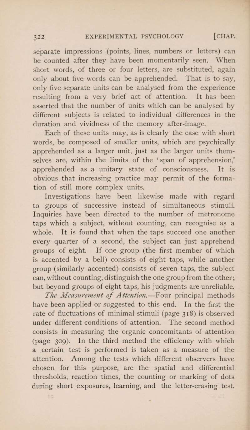 separate impressions (points, lines, numbers or letters) can be counted after they have been momentarily seen. When short words, of three or four letters, are substituted, again only about five words can be apprehended. That is to say, only five separate units can be analysed from the experience resulting from a very brief act of attention. It has been asserted that the number of units which can be analysed by different subjects is related to individual differences in the duration and vividness of the memory after-image. Each of these units may, as is clearly the case with short words, be composed of smaller units, which are psychically apprehended as a larger unit, just as the larger units them¬ selves are, within the limits of the ‘ span of apprehension,’ apprehended as a unitary state of consciousness. It is obvious that increasing practice may permit of the forma¬ tion of still more complex units. Investigations have been likewise made with regard to groups of successive instead of simultaneous stimuli. Inquiries have been directed to the number of metronome taps which a subject, without counting, can recognise as a whole. It is found that when the taps succeed one another every quarter of a second, the subject can just apprehend groups of eight. If one group (the first member of which is accented by a bell) consists of eight taps, while another group (similarly accented) consists of seven taps, the subject can, without counting, distinguish the one group from the other; but beyond groups of eight taps, his judgments are unreliable. The Measurement of Attention.—Four principal methods have been applied or suggested to this end. In the first the rate of fluctuations of minimal stimuli (page 318) is observed under different conditions of attention. The second method consists in measuring the organic concomitants of attention (page 309). In the third method the efficiency with which a certain test is performed is taken as a measure of the attention. Among the tests which different observers have chosen for this purpose, are the spatial and differential thresholds, reaction times, the counting or marking of dots during short exposures, learning, and the letter-erasing test.