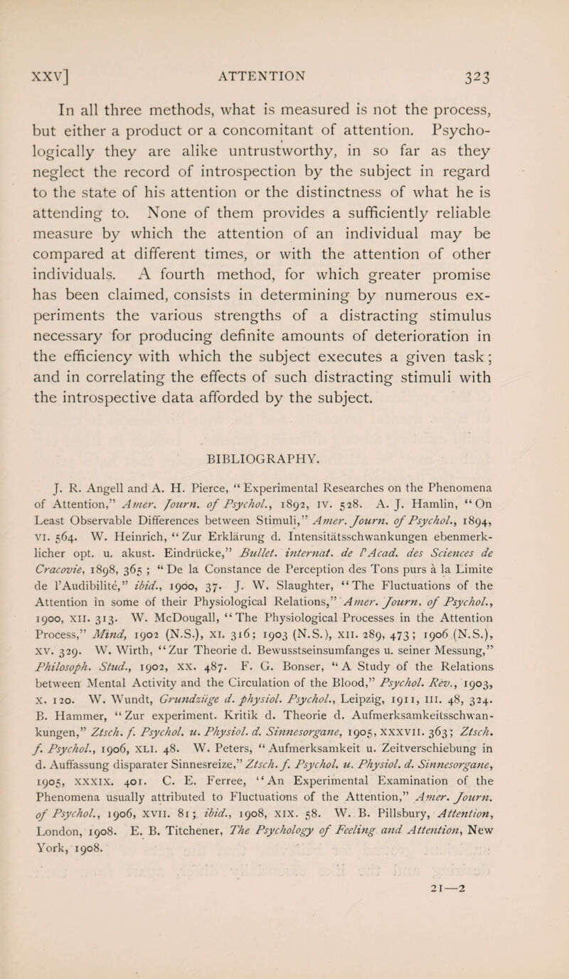In all three methods, what is measured is not the process, but either a product or a concomitant of attention. Psycho¬ logically they are alike untrustworthy, in so far as they neglect the record of introspection by the subject in regard to the state of his attention or the distinctness of what he is attending to. None of them provides a sufficiently reliable measure by which the attention of an individual may be compared at different times, or with the attention of other individuals. A fourth method, for which greater promise has been claimed, consists in determining by numerous ex¬ periments the various strengths of a distracting stimulus necessary for producing definite amounts of deterioration in the efficiency with which the subject executes a given task; and in correlating the effects of such distracting stimuli with the introspective data afforded by the subject. BIBLIOGRAPHY. J. R. Angell and A. H. Pierce, “ Experimental Researches on the Phenomena of Attention,” A?ner. fourn. of Psychol., 1892, iv. 528. A. J. Hamlin, “On Least Observable Differences between Stimuli,” A nier. Journ. of Psychol., 1894, vi. 564. W. Heinrich, “ Zur Erklarung d. Intensitatsschwankungen ebenmerk- licher opt. u. akust. Eindriicke,” Bullet. internat. de PAcad, des Sciences de Cracovie, 1898, 365 ; “ De la Constance de Perception des Tons purs a la Limite de 1’Audibilite,” ibid., 1900, 37. J. W. Slaughter, “The Fluctuations of the Attention in some of their Physiological Relations,” Amer. Journ. of Psychol., 1900, xii. 313. W. McDougall, “The Physiological Processes in the Attention Process,” Mind, 1902 (N.S.), xi. 316; 1903 (N.S.), xn. 289, 473; 1906 (N.S.), XV. 329. W. Wirth, “Zur Theorie d. Bewusstseinsumfanges u. seiner Messung,” Philosoph. Stud., 1902, xx. 487. F. G. Bonser, “A Study of the Relations between Mental Activity and the Circulation of the Blood,” Psychol. Rev., 1903, X. 120. W. Wundt, Grundziige d. physiol. Psychol., Leipzig, 1911, III. 48, 324. B. Hammer, “Zur experiment. Kritik d. Theorie d. Aufmerksamkeilsschwan- kungen,” Ztsch. f. Psychol, u. Physiol, d. Sinnesorgane, 1905, xxxvn. 363; Ztsch. f. Psychol., 1906, xli. 48. W. Peters, “ Aufmerksamkeit u. Zeitverschiebung in d. Auffassung disparater Sinnesreize,” Ztsch. f. Psychol, u. Physiol, d. Sinnesorgane, 1905, xxxix. 401. C. E. Ferree, “An Experimental Examination of the Phenomena usually attributed to Fluctuations of the Attention,” Amer. Journ. of Psychol., 1906, xvii. 81; ibid., 1908, xix. 58. W. B. Pillsbury, Attention, London, 1908. E. B. Titchener, The Psychology of Feeling and Attention, New York, 1908. 21—2