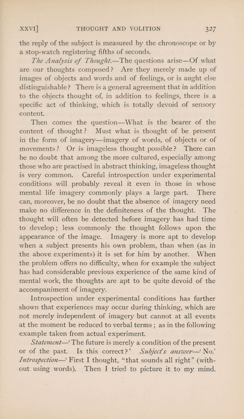 the reply of the subject is measured by the chronoscope or by a stop-watch registering fifths of seconds. The Analysis of Thought.—The questions arise—Of what are our thoughts composed ? Are they merely made up of images of objects and words and of feelings, or is aught else distinguishable? There is a general agreement that in addition to the objects thought of, in addition to feelings, there is a specific act of thinking, which is totally devoid of sensory content. Then comes the question—What is the bearer of the content of thought ? Must what is thought of be present in the form of imagery—imagery of words, of objects or of movements? Or is imageless thought possible? There can be no doubt that among the more cultured, especially among those who are practised in abstract thinking, imageless thought is very common. Careful introspection under experimental conditions will probably reveal it even in those in whose mental life imagery commonly plays a large part. There can, moreover, be no doubt that the absence of imagery need make no difference in the definiteness of the thought. The thought will often be detected before imagery has had time to develop ; less commonly the thought follows upon the appearance of the image. Imagery is more apt to develop when a subject presents his own problem, than when (as in the above experiments) it is set for him by another. When the problem offers no difficulty, when for example the subject has had considerable previous experience of the same kind of mental work, the thoughts are apt to be quite devoid of the accompaniment of imagery. Introspection under experimental conditions has further shown that experiences may occur during thinking, which are not merely independent of imagery but cannot at all events at the moment be reduced to verbal terms ; as in the following example taken from actual experiment. Statement—‘The future is merely a condition of the present or of the past. Is this correct?’ Subject's answer—‘No.’ Introspection—‘First I thought, “that sounds all right” (with¬ out using words). Then I tried to picture it to my mind.