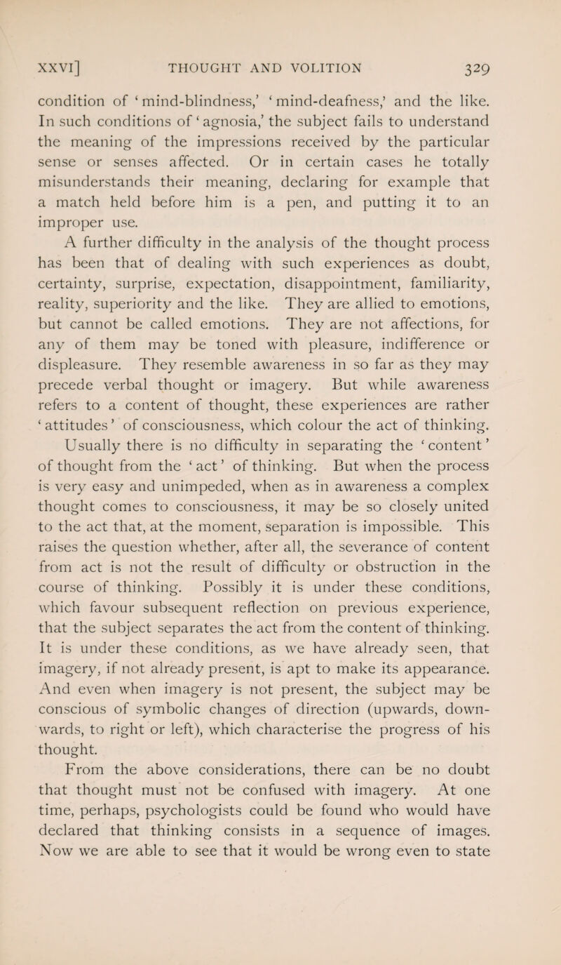 condition of ‘ mind-blindness/ ‘ mind-deafness,’ and the like. In such conditions of ‘ agnosia,’ the subject fails to understand the meaning of the impressions received by the particular sense or senses affected. Or in certain cases he totally misunderstands their meaning, declaring for example that a match held before him is a pen, and putting it to an improper use. A further difficulty in the analysis of the thought process has been that of dealing with such experiences as doubt, certainty, surprise, expectation, disappointment, familiarity, reality, superiority and the like. They are allied to emotions, but cannot be called emotions. They are not affections, for any of them may be toned with pleasure, indifference or displeasure. They resemble awareness in so far as they may precede verbal thought or imagery. But while awareness refers to a content of thought, these experiences are rather ‘ attitudes ’ of consciousness, which colour the act of thinking. Usually there is no difficulty in separating the 'content’ of thought from the ‘ act ’ of thinking. But when the process is very easy and unimpeded, when as in awareness a complex thought comes to consciousness, it may be so closely united to the act that, at the moment, separation is impossible. This raises the question whether, after all, the severance of content from act is not the result of difficulty or obstruction in the course of thinking. Possibly it is under these conditions, which favour subsequent reflection on previous experience, that the subject separates the act from the content of thinking. It is under these conditions, as we have already seen, that imagery, if not already present, is apt to make its appearance. And even when imagery is not present, the subject may be conscious of symbolic changes of direction (upwards, down¬ wards, to right or left), which characterise the progress of his thought. From the above considerations, there can be no doubt that thought must not be confused with imagery. At one time, perhaps, psychologists could be found who would have declared that thinking consists in a sequence of images. Now we are able to see that it would be wrong even to state