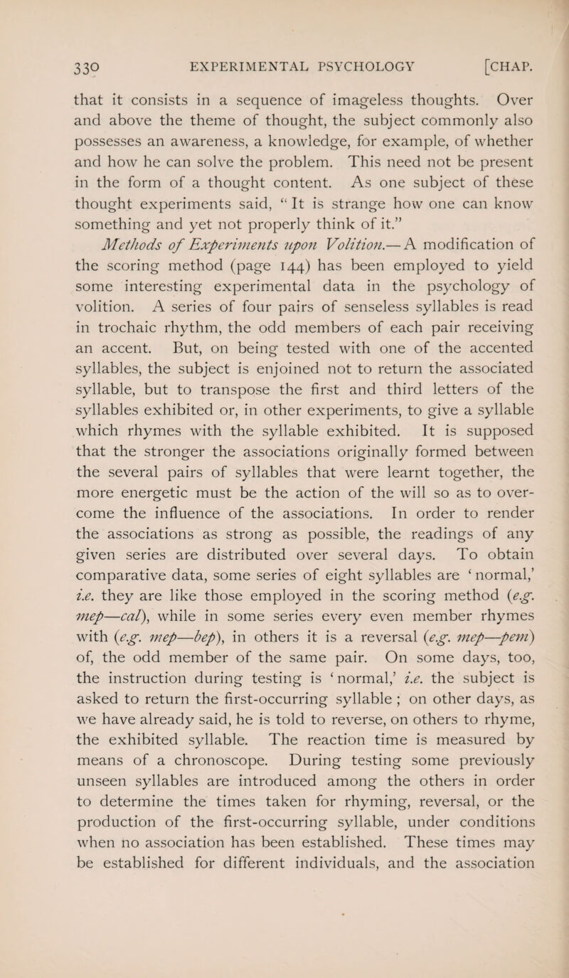 that it consists in a sequence of imageless thoughts. Over and above the theme of thought, the subject commonly also possesses an awareness, a knowledge, for example, of whether and how he can solve the problem. This need not be present in the form of a thought content. As one subject of these thought experiments said, “ It is strange how one can know something and yet not properly think of it.” Methods of Experiments upon Volition.— A modification of the scoring method (page 144) has been employed to yield some interesting experimental data in the psychology of volition. A series of four pairs of senseless syllables is read in trochaic rhythm, the odd members of each pair receiving an accent. But, on being tested with one of the accented syllables, the subject is enjoined not to return the associated syllable, but to transpose the first and third letters of the syllables exhibited or, in other experiments, to give a syllable which rhymes with the syllable exhibited. It is supposed that the stronger the associations originally formed between the several pairs of syllables that were learnt together, the more energetic must be the action of the will so as to over¬ come the influence of the associations. In order to render the associations as strong as possible, the readings of any given series are distributed over several days. To obtain comparative data, some series of eight syllables are ‘ normal,’ i.e. they are like those employed in the scoring method (e.g. mep—cal), while in some series every even member rhymes with (eg. mep—bep), in others it is a reversal (eg. mep—pent) of, the odd member of the same pair. On some days, too, the instruction during testing is ‘ normal,’ i.e. the subject is asked to return the first-occurring syllable ; on other days, as we have already said, he is told to reverse, on others to rhyme, the exhibited syllable. The reaction time is measured by means of a chronoscope. During testing some previously unseen syllables are introduced among the others in order to determine the times taken for rhyming, reversal, or the production of the first-occurring syllable, under conditions when no association has been established. These times may be established for different individuals, and the association