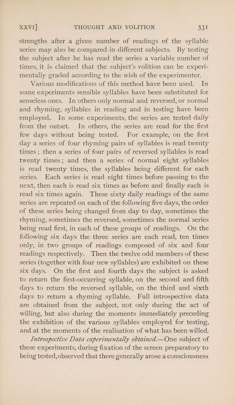 strengths after a given number of readings of the syllable series may also be compared in different subjects. By testing the subject after he has read the series a variable number of times, it is claimed that the subject’s volition can be experi¬ mentally graded according to the wish of the experimenter. Various modifications of this method have been used. In some experiments sensible syllables have been substituted for senseless ones. In others only normal and reversed, or normal and rhyming, syllables in reading and in testing have been employed. In some experiments, the series are tested daily from the outset. In others, the series are read for the first few days without being tested. For example, on the first day a series of four rhyming pairs of syllables is read twenty times ; then a series of four pairs of reversed syllables is read twenty times ; and then a series of normal eight syllables is read twenty times, the syllables being different for each series. Each series is read eight times before passing to the next, then each is read six times as before and finally each is read six times again. These sixty daily readings of the same series are repeated on each of the following five days, the order of these series being changed from day to day, sometimes the rhyming, sometimes the reversed, sometimes the normal series being read first, in each of these groups of readings. On the following six days the three series are each read, ten times only, in two groups of readings composed of six and four readings respectively. Then the twelve odd members of these series (together with four new syllables) are exhibited on these six days. On the first and fourth days the subject is asked to return the first-occurring syllable, on the second and fifth days to return the reversed syllable, on the third and sixth days to return a rhyming syllable. Full introspective data are obtained from the subject, not only during the act of willing, but also during the moments immediately preceding the exhibition of the various syllables employed for testing, and at the moments of the realisation of what has been willed. Introspective Data experimentally obtained.—One subject of these experiments, during fixation of the screen preparatory to being tested,observed that there generally arose a consciousness