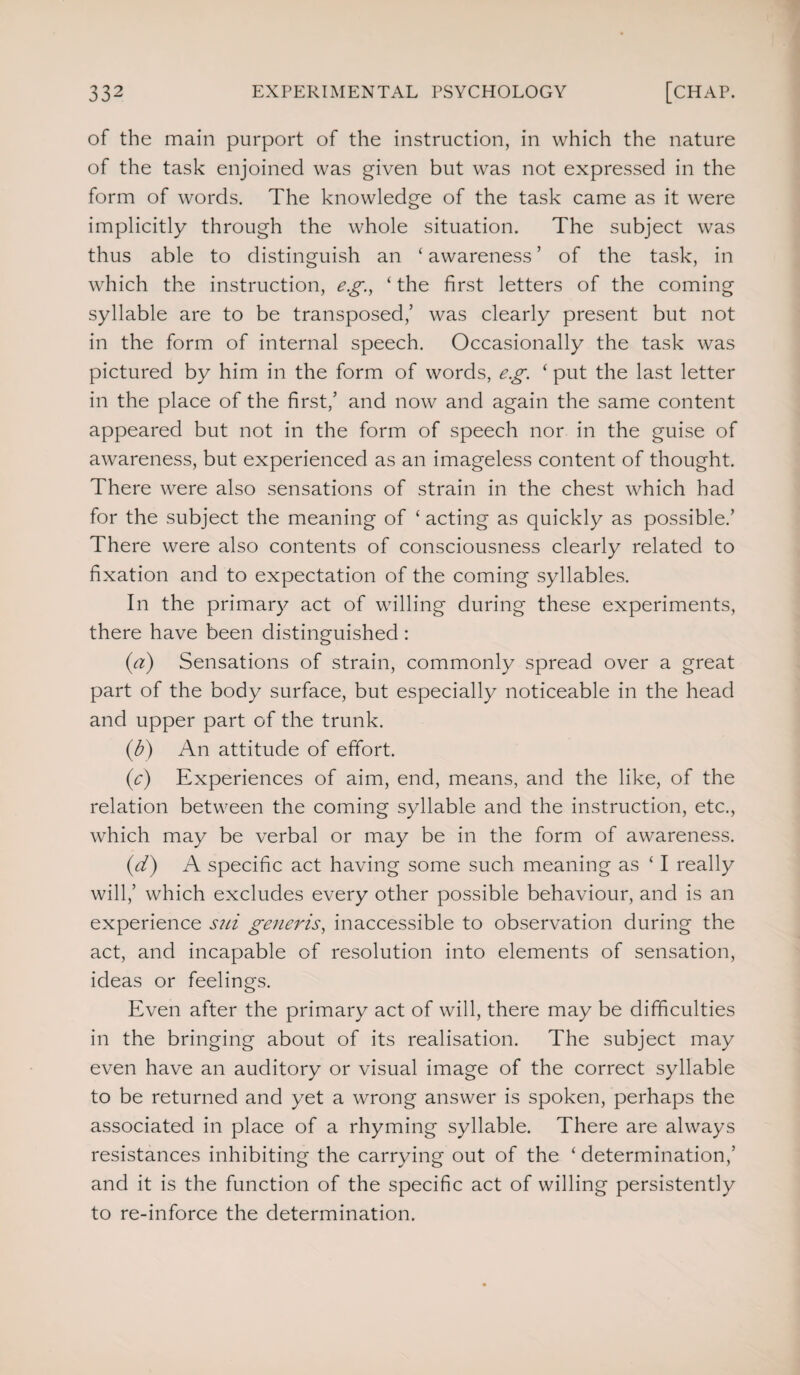 of the main purport of the instruction, in which the nature of the task enjoined was given but was not expressed in the form of words. The knowledge of the task came as it were implicitly through the whole situation. The subject was thus able to distinguish an 4 awareness ’ of the task, in which the instruction, eg, 4 the first letters of the coming syllable are to be transposed,’ was clearly present but not in the form of internal speech. Occasionally the task was pictured by him in the form of words, e.g. 4 put the last letter in the place of the first,’ and now and again the same content appeared but not in the form of speech nor in the guise of awareness, but experienced as an imageless content of thought. There were also sensations of strain in the chest which had for the subject the meaning of 4 acting as quickly as possible.’ There were also contents of consciousness clearly related to fixation and to expectation of the coming syllables. In the primary act of willing during these experiments, there have been distinguished : (a) Sensations of strain, commonly spread over a great part of the body surface, but especially noticeable in the head and upper part of the trunk. (b) An attitude of effort. (c) Experiences of aim, end, means, and the like, of the relation between the coming syllable and the instruction, etc., which may be verbal or may be in the form of awareness. (d) A specific act having some such meaning as 41 really will,’ which excludes every other possible behaviour, and is an experience sni generis, inaccessible to observation during the act, and incapable of resolution into elements of sensation, ideas or feelings. Even after the primary act of will, there may be difficulties in the bringing about of its realisation. The subject may even have an auditory or visual image of the correct syllable to be returned and yet a wrong answer is spoken, perhaps the associated in place of a rhyming syllable. There are always resistances inhibiting the carrying out of the 4 determination,’ and it is the function of the specific act of willing persistently to re-inforce the determination.