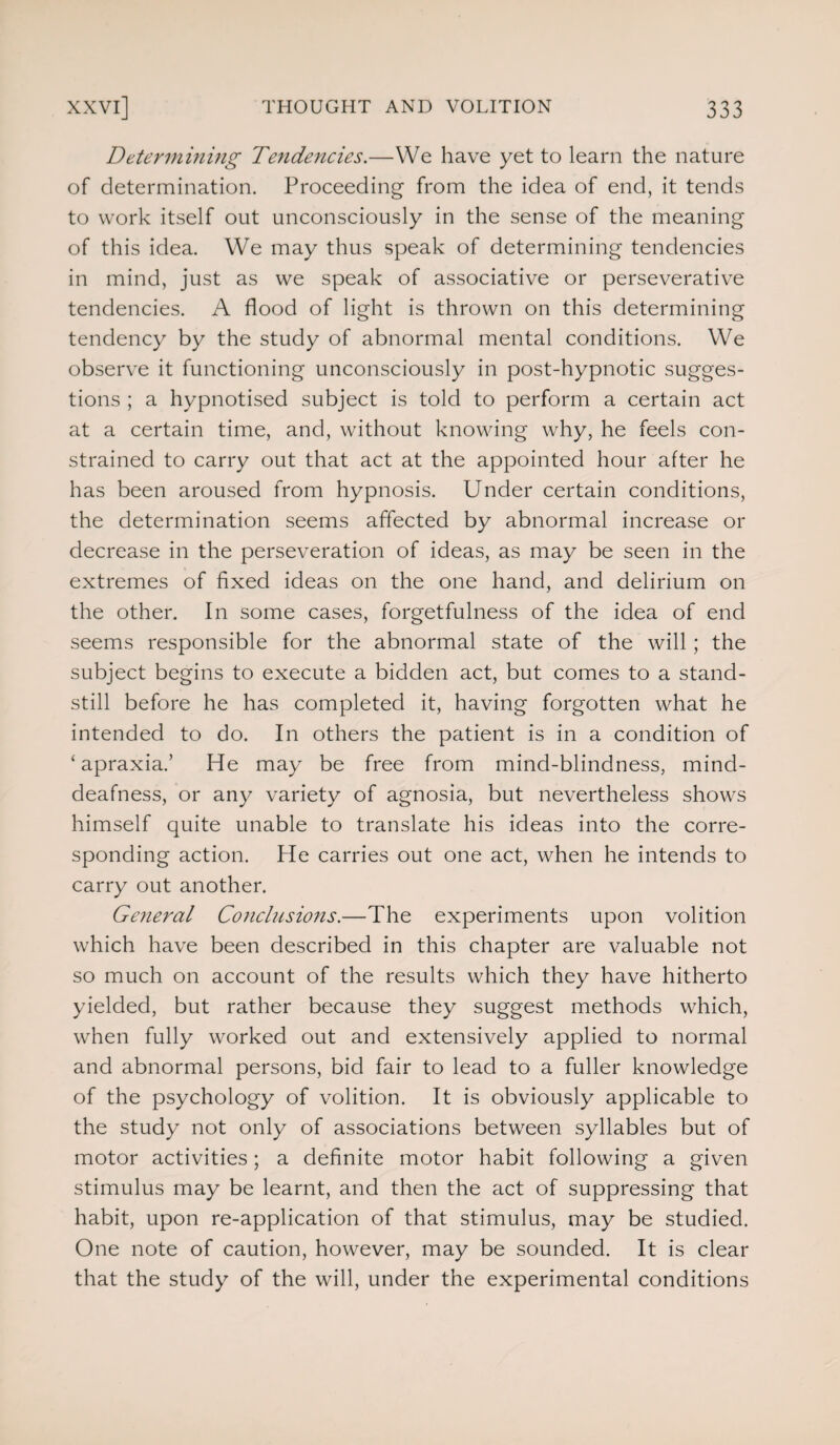 Determining Tendencies.—We have yet to learn the nature of determination. Proceeding from the idea of end, it tends to work itself out unconsciously in the sense of the meaning of this idea. We may thus speak of determining tendencies in mind, just as we speak of associative or perseverative tendencies. A flood of light is thrown on this determining tendency by the study of abnormal mental conditions. We observe it functioning unconsciously in post-hypnotic sugges¬ tions ; a hypnotised subject is told to perform a certain act at a certain time, and, without knowing why, he feels con¬ strained to carry out that act at the appointed hour after he has been aroused from hypnosis. Under certain conditions, the determination seems affected by abnormal increase or decrease in the perseveration of ideas, as may be seen in the extremes of fixed ideas on the one hand, and delirium on the other. In some cases, forgetfulness of the idea of end seems responsible for the abnormal state of the will; the subject begins to execute a bidden act, but comes to a stand¬ still before he has completed it, having forgotten what he intended to do. In others the patient is in a condition of ‘apraxia.’ He may be free from mind-blindness, mind- deafness, or any variety of agnosia, but nevertheless shows himself quite unable to translate his ideas into the corre¬ sponding action. He carries out one act, when he intends to carry out another. General Conclusions.—The experiments upon volition which have been described in this chapter are valuable not so much on account of the results which they have hitherto yielded, but rather because they suggest methods which, when fully worked out and extensively applied to normal and abnormal persons, bid fair to lead to a fuller knowledge of the psychology of volition. It is obviously applicable to the study not only of associations between syllables but of motor activities; a definite motor habit following a given stimulus may be learnt, and then the act of suppressing that habit, upon re-application of that stimulus, may be studied. One note of caution, however, may be sounded. It is clear that the study of the will, under the experimental conditions