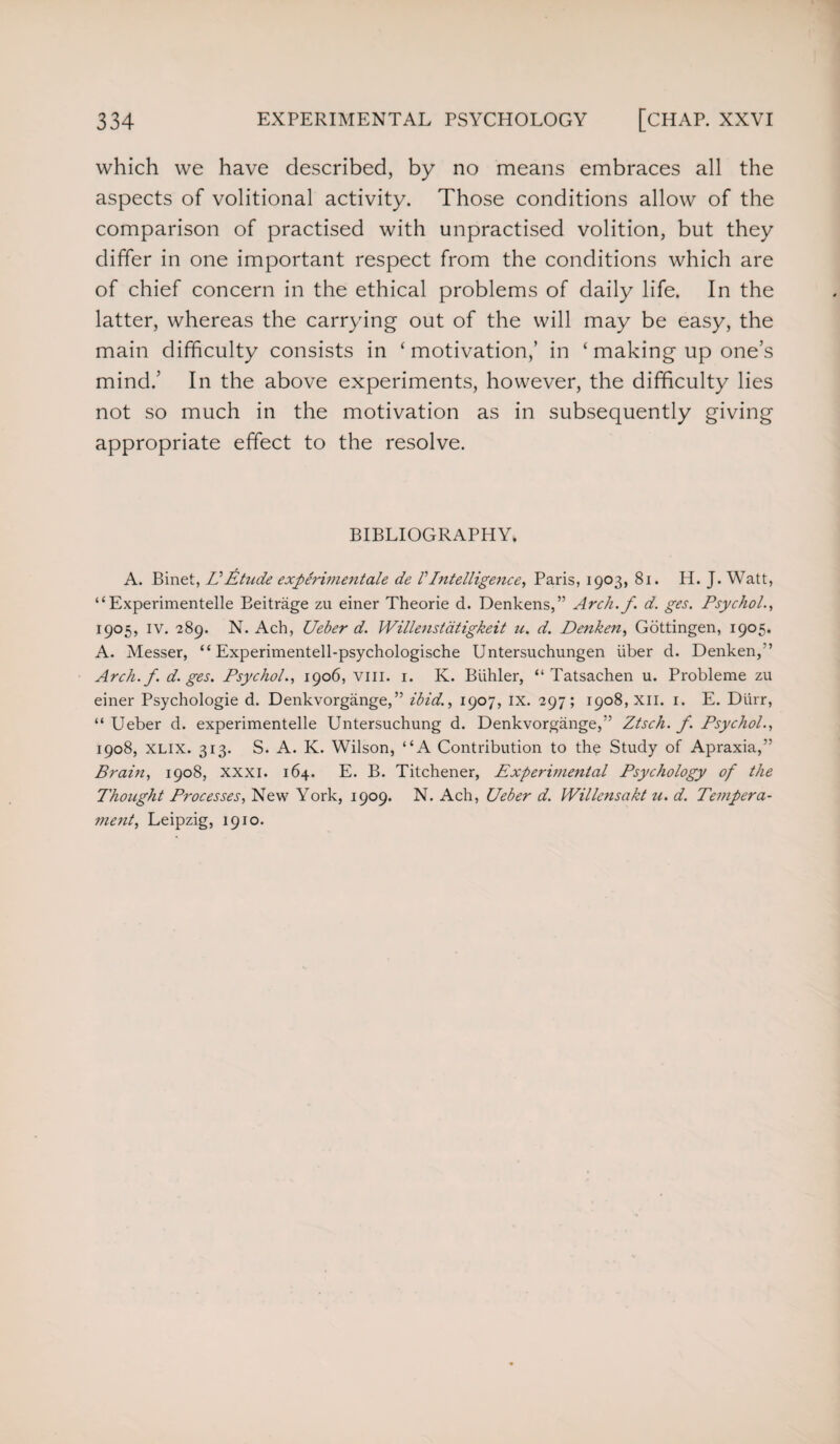 which we have described, by no means embraces all the aspects of volitional activity. Those conditions allow of the comparison of practised with unpractised volition, but they differ in one important respect from the conditions which are of chief concern in the ethical problems of daily life. In the latter, whereas the carrying out of the will may be easy, the main difficulty consists in ‘ motivation,’ in ‘ making up one’s mind.’ In the above experiments, however, the difficulty lies not so much in the motivation as in subsequently giving appropriate effect to the resolve. BIBLIOGRAPHY. A. Binet, VEtude experimentale de VIntelligence, Paris, 1903, 81. H. J. Watt, “Experimentelle Beitrage zu einer Theorie d. Denkens,” Arch.f. d. ges. Psychol., 1905, iv. 289. N. Ach, Ueber d. Willenstdtigkeit u. d. Denken, Gottingen, 1905. A. Messer, “ Experimentell-psychologische Untersuchungen iiber d. Denken,” Arch.f. d. ges. Psychol., 1906, vm. 1. K. Biihler, “ Tatsachen u. Probleme zu einer Psychologie d. Denkvorgange,” ibid., 1907, IX. 297; 1908, XII. 1. E. Durr, “ LTeber d. experimentelle Untersuchung d. Denkvorgange,” Ztsch. f. Psychol., 1908, xlix. 313. S. A. K. Wilson, “A Contribution to the Study of Apraxia,” Brain, 1908, xxxi. 164. E. B. Titchener, Experimental Psychology of the Thought Processes, New York, 1909. N. Ach, Ueber d. Willensakt u. d. Tempera¬ ment, Leipzig, 1910.