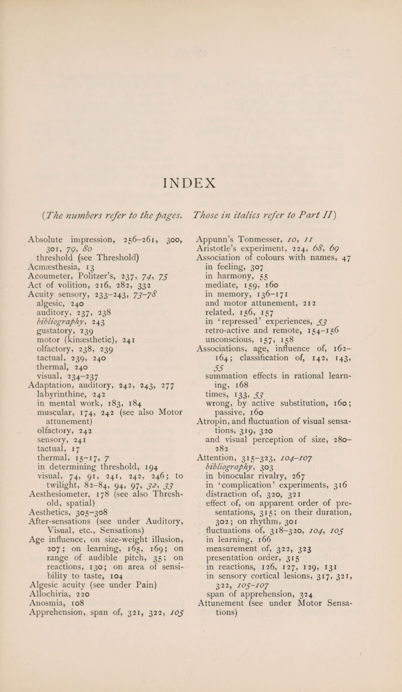 INDEX (The numbers refer to the pages. Absolute impression, 256-261, 300, 301, 79, 80 threshold (see Threshold) Acmaesthesia, 13 Acoumeter, Politzer’s, 237, 74, 75 Act of volition, 216, 282, 332 Acuity sensory, 233-243, 73-78 algesic, 240 auditory, 237, 238 bibliography, 243 gustatory, 239 motor (kinaesthetic), 241 olfactory, 238, 239 tactual, 239, 240 thermal, 240 visual, 234-237 Adaptation, auditory, 242, 243, 277 labyrinthine, 242 in mental work, 183, 184 muscular, 174, 242 (see also Motor attunement) olfactory, 242 sensory, 241 tactual, 17 thermal, 15-17, 7 in determining threshold, 194 visual, 74, 91, 241, 242, 246; to twilight, 82-84, 94, 97, 32, 33 Aesthesiometer, 178 (see also Thresh¬ old, spatial) Aesthetics, 305-308 After-sensations (see under Auditory, Visual, etc., Sensations) Age influence, on size-weight illusion, 207; on learning, 165, 169; on range of audible pitch, 35; on reactions, 130; on area of sensi¬ bility to taste, 104 Algesic acuity (see under Pain) Allochiria, 220 Anosmia, 108 Apprehension, span of, 321, 322, 103 Those in italics refer to Part II) Appunn’s Tonmesser, 10, 11 Aristotle’s experiment, 224, 68, 69 Association of colours with names, 47 in feeling, 307 in harmony, 55 mediate, 159, 160 in memory, 136-171 and motor attunement, 212 related, 156, 157 in ‘repressed’ experiences, 33 retro-active and remote, 154-156 unconscious, 157, 158 Associations, age, influence of, 162- 164; classification of, 142, 143, 53 summation effects in rational learn¬ ing, 168 times, 133, 33 wrong, by active substitution, 160; passive, 160 Atropin, and fluctuation of visual sensa¬ tions, 319, 320 and visual perception of size, 280- 282 Attention, 315-323, 104-107 bibliography, 303 in binocular rivalry, 267 in ‘complication’ experiments, 316 distraction of, 320, 321 effect of, on apparent order of pre¬ sentations, 315; on their duration, 302; on rhythm, 301 fluctuations of, 318-320, 104, 103 in learning, 166 measurement of, 322, 323 presentation order, 315 in reactions, 126, 127, 129, 131 in sensory cortical lesions, 317, 321, 322, 103-107 span of apprehension, 324 Attunement (see under Motor Sensa¬ tions)