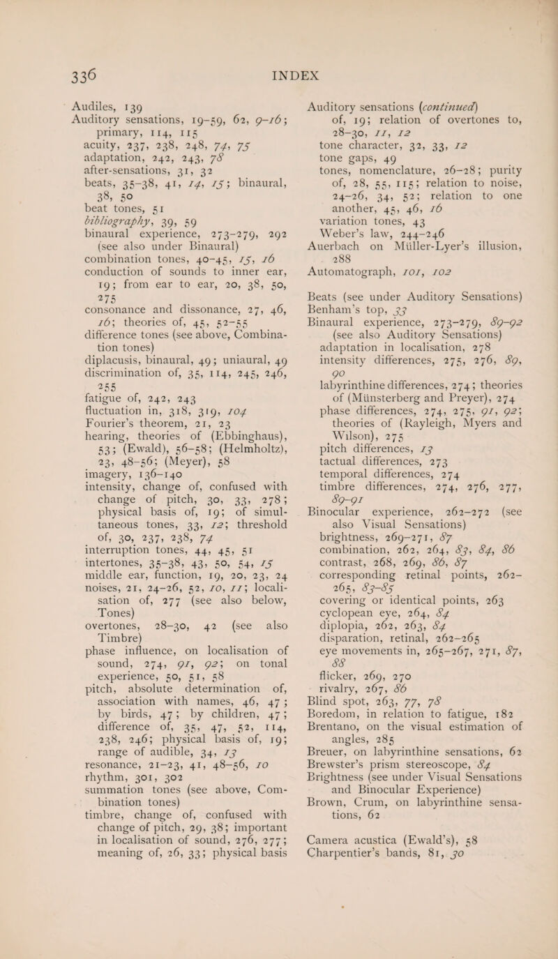 Audiles, 139 Auditory sensations, 19-59, 62, 9-16; primary, 114, 115 acuity, 237, 238, 248, 74, 73 adaptation, 242, 243, 78 after-sensations, 31, 32 beats, 35-38, 41, 14, 13binaural, 38, 50 beat tones, 51 bibliography, 39, 59 binaural experience, 273-279, 292 (see also under Binaural) combination tones, 40-45, 13, 16 conduction of sounds to inner ear, 19; from ear to ear, 20, 38, 50, 2 75 consonance and dissonance, 27, 46, i6\ theories of, 45, 52-55 difference tones (see above, Combina¬ tion tones) diplacusis, binaural, 49; uniaural, 49 discrimination of, 35, 114, 245, 246, 255 fatigue of, 242, 243 fluctuation in, 318, 319, 104 Fourier’s theorem, 21, 23 hearing, theories of (Ebbinghaus), 53; (Ewald), 56-58; (Helmholtz), 23> 48-56; (Meyer), 58 imagery, 136-140 intensity, change of, confused with change of pitch, 30, 33, 278; physical basis of, 19; of simul¬ taneous tones, 33, i2\ threshold of, 3°>. 237> 238, 74 interruption tones, 44, 45, 51 intertones, 35-38, 43, 50, 54, 15 middle ear, function, 19, 20, 23, 24 noises, 21, 24-26, 52, 10, //; locali¬ sation of, 277 (see also below, Tones) overtones, 28-30, 42 (see also Timbre) phase influence, on localisation of sound, 274, <pi, 92', on tonal experience, 50, 51, 58 pitch, absolute determination of, association with names, 46, 47 ; by birds, 47; by children, 47; difference of, 35, 47, 52, 114, 238, 246; physical basis of, 19; range of audible, 34, 13 resonance, 21-23, 41, 48-56, 10 rhythm, 301, 302 summation tones (see above, Com¬ bination tones) timbre, change of, confused with change of pitch, 29, 38; important in localisation of sound, 276, 277; meaning of, 26, 33; physical basis Auditory sensations (continued) of, 19; relation of overtones to, 28-30, 11, 12 tone character, 32, 33, 12 tone gaps, 49 tones, nomenclature, 26-28; purity of, 28, 55, 115; relation to noise, 24-26, 34, 52; relation to one another, 45, 46, 16 variation tones, 43 Weber’s law, 244-246 Auerbach on Muller-Lyer’s illusion, 288 Automatograph, 101, 102 Beats (see under Auditory Sensations) Benham’s top, 33 Binaural experience, 273-279, 89-92 (see also Auditory Sensations) adaptation in localisation, 278 intensity differences, 275, 276, 89, 90 labyrinthine differences, 274; theories of (Miinsterberg and Preyer), 274 phase differences, 274, 275, 91, 92', theories of (Rayleigh, Myers and Wilson), 275 pitch differences, 13 tactual differences, 273 temporal differences, 274 timbre differences, 274, 276, 277, 89-91 Binocular experience, 262-272 (see also Visual Sensations) brightness, 269-271, 87 combination, 262, 264, 83, 84, 86 contrast, 268, 269, 86, 87 corresponding retinal points, 262- 265, 83-83 covering or identical points, 263 cyclopean eye, 264, 84 diplopia, 262, 263, 84 disparation, retinal, 262-265 eye movements in, 265-267, 271, 87, 88 flicker, 269, 270 rivalry, 267, 86 Blind spot, 263, 77, 78 Boredom, in relation to fatigue, 182 Brentano, on the visual estimation of angles, 285 Breuer, on labyrinthine sensations, 62 Brewster’s prism stereoscope, 84 Brightness (see under Visual Sensations and Binocular Experience) Brown, Crum, on labyrinthine sensa¬ tions, 62 Camera acustica (Ewald’s), 58 Charpentier’s bands, 8r, 30