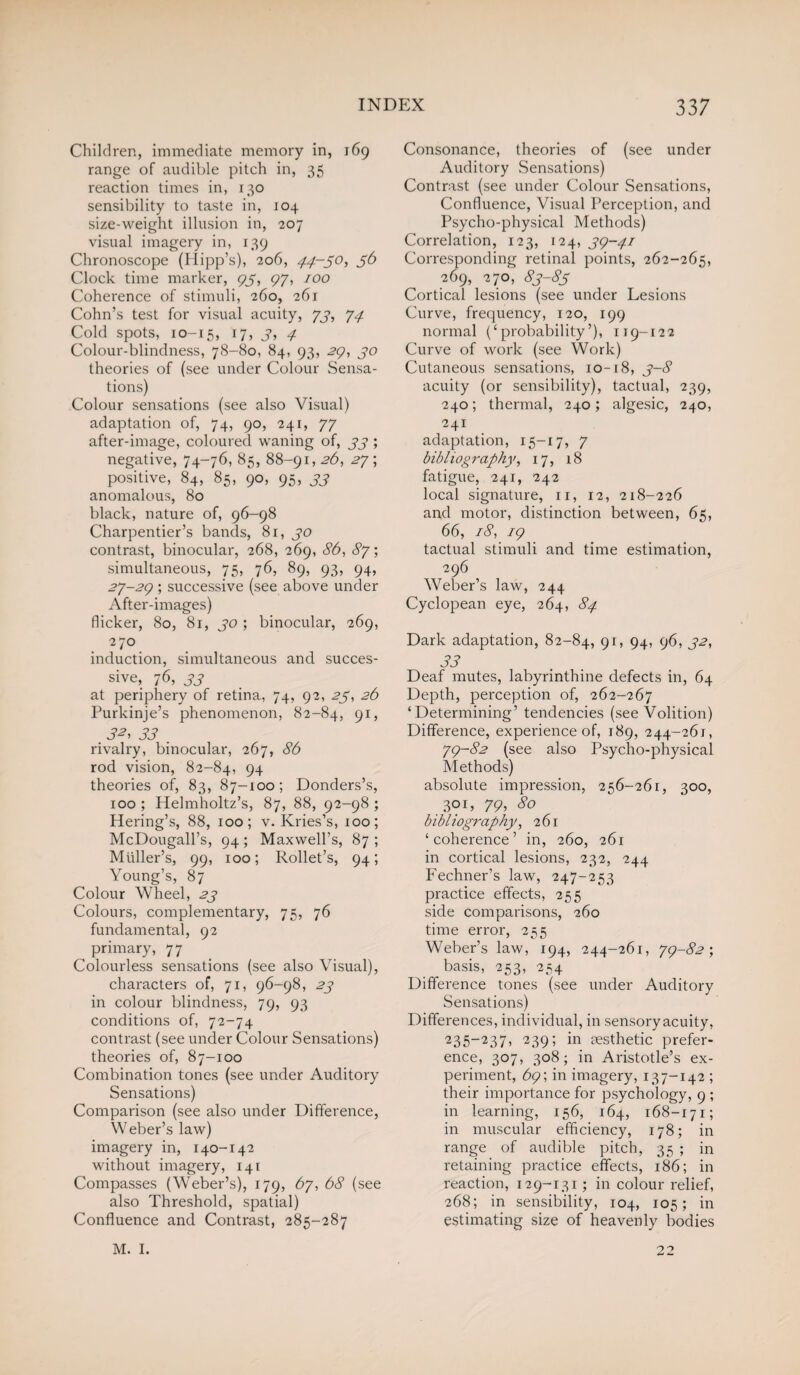 Children, immediate memory in, 169 range of audible pitch in, 35 reaction times in, 130 sensibility to taste in, 104 size-weight illusion in, 207 visual imagery in, 139 Chronoscope (Hipp’s), 206, 44-50, 56 Clock time marker, <45, 97, 100 Coherence of stimuli, 260, 261 Cohn’s test for visual acuity, 73, 74 Cold spots, 10-15, r7> 3, 4 Colour-blindness, 78-80, 84, 93, 2Q, 30 theories of (see under Colour Sensa¬ tions) Colour sensations (see also Visual) adaptation of, 74, 90, 241, 77 after-image, coloured waning of, 33 ; negative, 74-76, 85, 88-91, 26, 27', positive, 84, 85, 90, 95, 33 anomalous, 80 black, nature of, 96-98 Charpentier’s bands, 81, 30 contrast, binocular, 268, 269, 86, 87-, simultaneous, 75, 76, 89, 93, 94, 27-24 ; successive (see above under After-images) flicker, 80, 81, 30 ; binocular, 269, 270 induction, simultaneous and succes¬ sive, 76, 33 at periphery of retina, 74, 92, 25, 26 Purkinje’s phenomenon, 82-84, 9V 32, 33 . rivalry, binocular, 267, 86 rod vision, 82-84, 94 theories of, 83, 87-100; Donders’s, 100 ; Helmholtz’s, 87, 88, 92-98 ; Hering’s, 88, 100; v. Kries’s, 100; McDougall’s, 94; Maxwell’s, 87 ; Muller’s, 99, 100; Rollet’s, 94; Young’s, 87 Colour Wheel, 23 Colours, complementary, 75, 76 fundamental, 92 primary, 77 Colourless sensations (see also Visual), characters of, 71, 96-98, 23 in colour blindness, 79, 93 conditions of, 72-74 contrast (see under Colour Sensations) theories of, 87-100 Combination tones (see under Auditory Sensations) Comparison (see also under Difference, Weber’s law) imagery in, 140-142 without imagery, 141 Compasses (Weber’s), 179, 67, 68 (see also Threshold, spatial) Confluence and Contrast, 285-287 Consonance, theories of (see under Auditory Sensations) Contrast (see under Colour Sensations, Confluence, Visual Perception, and Psycho-physical Methods) Correlation, 123, 124, 34-41 Corresponding retinal points, 262-265, 269, 270, 83-85 Cortical lesions (see under Lesions Curve, frequency, 120, 199 normal (‘probability’), 119-122 Curve of work (see Work) Cutaneous sensations, 10-18, 3-8 acuity (or sensibility), tactual, 239, 240; thermal, 240; algesic, 240, 241 adaptation, 15-17, 7 bib l iog raphy, 17, 18 fatigue, 241, 242 local signature, 11, 12, 218-226 and motor, distinction between, 65, 66, 18, 14 tactual stimuli and time estimation, 296 Weber’s law, 244 Cyclopean eye, 264, 84 Dark adaptation, 82-84, 9r> 94> 96) 32, 33 Deaf mutes, labyrinthine defects in, 64 Depth, perception of, 262-267 ‘Determining’ tendencies (see Volition) Difference, experience of, 189, 244-261, 74-82 (see also Psycho-physical Methods) absolute impression, 256-261, 300, 3° L 79> 80 bibliography, 261 ‘coherence’ in, 260, 261 in cortical lesions, 232, 244 Fechner’s law, 247-253 practice effects, 255 side comparisons, 260 time error, 255 Weber’s law, 194, 244-261, 74-82', basis, 253, 254 Difference tones (see under Auditory Sensations) Differences, individual, in sensory acuity, 235_237> '239i in aesthetic prefer¬ ence, 307, 308; in Aristotle’s ex¬ periment, 69; in imagery, 137-142 ; their importance for psychology, 9 ; in learning, 156, 164, 168-171; in muscular efficiency, 178; in range of audible pitch, 35 ; in retaining practice effects, 186; in reaction, 129-131; in colour relief, 268; in sensibility, 104, 105; in estimating size of heavenly bodies M. I. 2°
