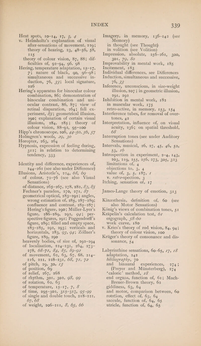 Heat spots, 10-14, 17, 3, 4 v. Helmholtz’s explanation of visual after-sensations of movement, 2119; theory of hearing, 23, 48-56, 58, 115 theory of colour vision, 87, 88; dif¬ ficulties of, 92-94, 96, 98 Ilering, temperature adaptation, 15-17, 7; nature of black, 90, 96-98; simultaneous and successive in¬ duction, 76, 33', local signature, 226 Hering’s apparatus for binocular colour combination, 86; demonstration of binocular combination and uni¬ ocular contrast, 86, 87; view of retinal disparation, 264; fall ex¬ periment, 83; geometrical illusion, 290; explanation of certain visual illusions, 284, 285; theory of colour vision, 88-92, 95-100 Hipp’s chronoscope, 206, 44-30, 56, 57 Holmgren’s wools, 29, 30 Horopter, 263, 264 Hypnosis, expression of feeling during, 312; in relation to determining tendency, 333 Identity and difference, experiences of, 244-261 (see also under Difference) Illusions, Aristotle’s, 224, 68, 69 of colour, 72-76 (see also Visual Sensations) of distance, 265-267, 278, 282, 83, 83 Fechner’s paradox, 270, 271, 87 geometrical optical, 283-292; angles, wrong estimation of, 285, 287-289; confluence and contrast, 285-287; Hering’s figure, 290; Miiller-Lyer’s figure, 286-289, 292, 94', per¬ spective figures, 291; Poggendorff’s figure, 289; filled and empty space, 283-285, 292, 293; verticals and horizontals, 283, 93, 94', Zollner’s figure, 289, 290 heavenly bodies, of size of, 292-294 of localisation, 224-231, 264, 273- 278, 68-71, 84, 83, 89-92 of movement, 62, 63, 67, 68, 214- 216, 221, 228-231, 68, 71, 72 of pitch, 29, 30, 13 of position, 69 of relief, 267, 268 of rhythm, 301, 302, 98, 99 of rotation, 62, 63 of temperature, 15-17, 7, 8 of time, 295-302, 315-317, 93-99 of single and double touch, 218-221, 67, 68 of weight, 206-211, 8, 63, 66 Imagery, in memory, 136-142 (see Memory) in thought (see Thought) in volition (see Volition) Impression, absolute, 256-261, 300, 30 l, 79, 80 Improvability in mental work, 185 Incitement, 183 Individual differences, see Differences Induction, simultaneous and successive, 76, 33 Inference, unconscious, in size-weight illusion, 207 ; in geometric illusion, 291, 292 Inhibition in mental work, 182 in muscular work, 175 retro-active, in memory, 153, 154 Interference tubes, for removal of over¬ tones, 42 Interpretation, influence of, on visual acuity, 236; on spatial threshold, 6c? Interruption tones (see under Auditory Sensations) Intervals, musical, 26, 27, 45, 46, 52, 53 j 16 Introspection in experiment, 2-4, 143, . 203, 219, 255, 256, 273, 305, 323 limitations of, 4 objections to, 3, 4 value of, 3, 5, 187, 1 v. raVtf-spection, 3 Itching, sensation of, 17 James-Lange theory of emotion, 313 Kinsesthesia, definition of, 60 (see also Motor Sensations) Ivonig’s views of combination tones, 51 Krapelin’s calculation test, 61 ergograph, 38-60 work curve, 180 v. Kries’s theory of rod vision, 84, 94; theory of colour vision, 100 Kruger’s theory of consonance and dis¬ sonance, 54 Labyrinthine sensations, 60-65, 17, 18 adaptation, 242 bibliography, 70 and binaural experiences, 274 ; (Preyer and Miinsterberg), 274 ‘caloric’ method, 18 end organs, function of, 61; Mach- Breuer-Brown theory, 62 giddiness, 63, 64 and motor, comparison between, 60 rotation, effect of, 63, 64 saccule, function of, 64, 65 utricle, function of, 64, 65