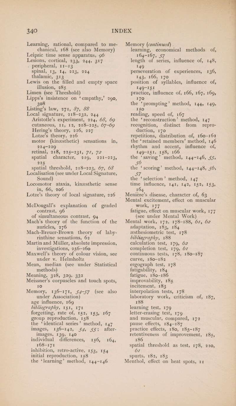 Learning, rational, compared to me¬ chanical, 168 (see also Memory) Leipzic time sense apparatus, 96 Lesions, cortical, -233, 244, 317 peripheral, n-13 spinal, 13, 14, 223, 224 thalamic, 313 Lewis on the filled and empty space illusion, 285 Limen (see Threshold) Lipps’s insistence on ‘empathy,’ 290, .3°8 Listing’s law, 271, 87, 88 Local signature, 218-232, 244 Aristotle’s experiment, 224, 68, 69 cutaneous, 11, 12, 218-225, 67-69 Hering’s theory, 226, 227 Lotze’s theory, 226 motor (kinassthetic) sensations in, 224-229 retinal, 218, 225-231, 71, 72 spatial character, 219, 221-223, 225 spatial threshold, 218-223, 67, 68 Localisation (see under Local Signature, Sound) Locomotor ataxia, kinsesthetic sense in, 66, 206 Lotze’s theory of local signature, 226 McDougall’s explanation of graded contrast, 96 of simultaneous contrast, 94 Mach’s theory of the function of the auricles, 276 Mach-Breuer-Brown theory of laby¬ rinthine sensations, 62 Martin and Muller, absolute impression, investigations, 256-260 Maxwell’s theory of colour vision, see under v. Helmholtz Mean, median (see under Statistical methods) Meaning, 328, 329, 332 Meissner’s corpuscles and touch spots, 10 Memory, 136-171, 54-57 (see also under Association) age influence, 169 bibliography, 151, 171 forgetting, rate of, 152, 153, 167 group reproduction, 158 the ‘identical series’ method, 147 images, 136-142, 54, 55; after¬ images, 139, 140 individual differences, 156, 164, 168-171 inhibition, retro-active, 153, 154 initial reproduction, 158 the ‘learning’ method, 144-146 Memory (continued) learning, economical methods of, 164-167, 57 length of series, influence of, 148, 149 perseveration of experiences, 136, 143, 166, 170 position of syllables, influence of, !49-i5i practice, influence of, 166, 167, 169, 170 the ‘prompting’ method, 144, 149, 150 reading, speed of, 167 the ‘reconstruction’ method, 147 recognition, distinct from repro¬ duction, 170 repetitions, distribution of, 160-162 the ‘retained members’ method, 146 rhythm and accent, influence of, 149-151, 158, 166 the ‘saving’ method, 144-146, 55, 5b the ‘scoring’ method, 144-148, 56, 57 the ‘selection’ method, 147 time influence, 141, 142, 152, 153, 164 Meniere’s disease, character of, 63 Mental excitement, effect on muscular work, 177 fatigue, effect on muscular work, 177 (see under Mental Work) Mental work, 172, 178-188, 61, 62 adaptation, 183, 184 sesthesiometric test, 178 bibliography, 188 calculation test, 179, 62 completion test, 179, 61 continuous tests, 178, 180-187 curve, 180-182 ergograph test, 178 fatigability, 184 fatigue, 180-186 improvability, 185 incitement, 183 interpolation tests, 178 laboratory work, criticism of, 187, 188 learning test, 179 letter-erasing test, 179 and muscular, compared, 172 pause effects, 184-187 practice effects, 180, 185-187 retentiveness of improvement, 185, 186 spatial threshold as test, 178, 220, 61 spurts, 182, 183 Menthol, effect on heat spots, n