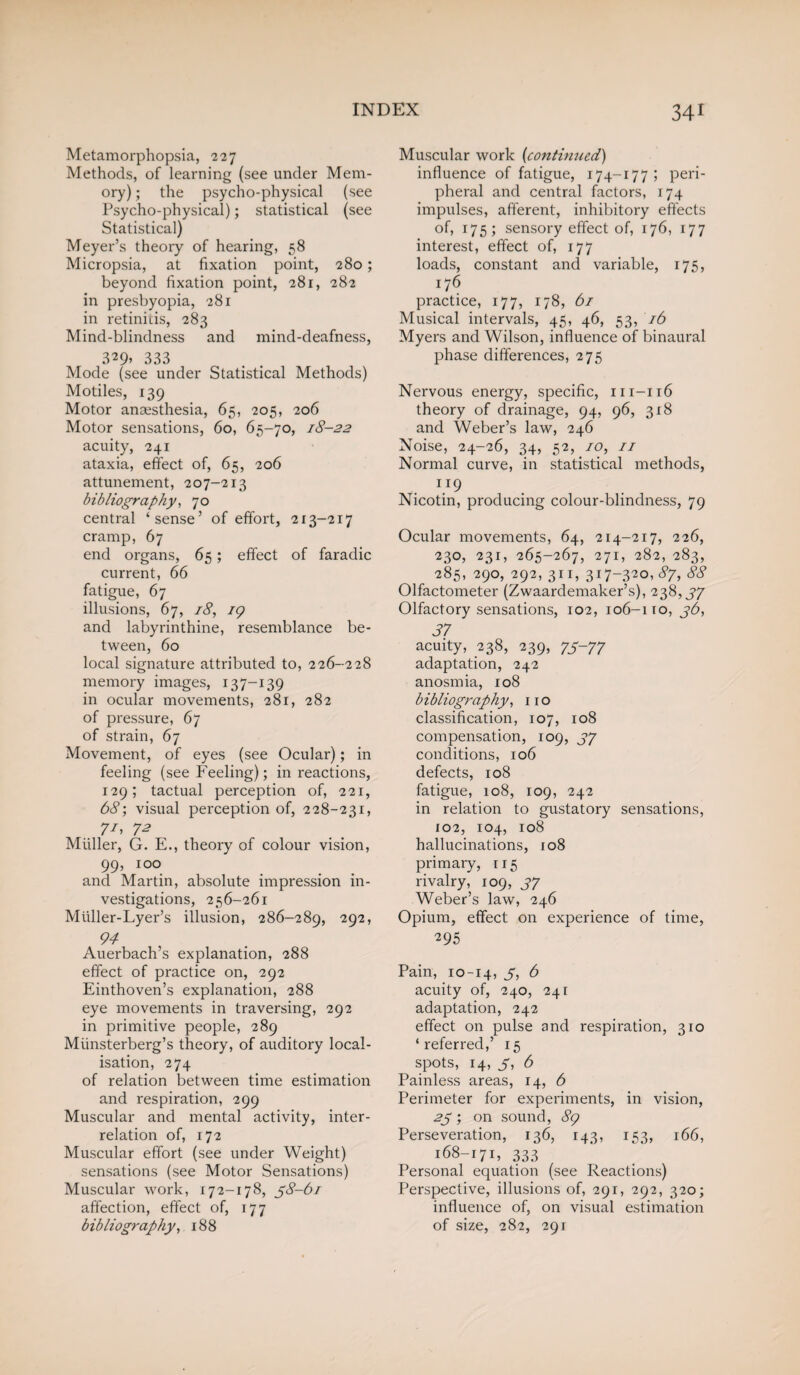 Metamorphopsia, 227 Methods, of learning (see under Mem¬ ory) ; the psycho-physical (see Psycho-physical); statistical (see Statistical) Meyer’s theory of hearing, 58 Micropsia, at fixation point, 280; beyond fixation point, 281, 282 in presbyopia, 281 in retinitis, 283 Mind-blindness and mind-deafness, 3*9> 333 Mode (see under Statistical Methods) Motiles, 139 Motor anaesthesia, 65, 205, 206 Motor sensations, 60, 65-70, 18-22 acuity, 241 ataxia, effect of, 65, 206 attunement, 207-213 bibliography, 70 central ‘sense’ of effort, 213-217 cramp, 67 end organs, 65; effect of faradic current, 66 fatigue, 67 illusions, 67, 18, 19 and labyrinthine, resemblance be¬ tween, 60 local signature attributed to, 226-228 memory images, 137-139 in ocular movements, 281, 282 of pressure, 67 of strain, 67 Movement, of eyes (see Ocular); in feeling (see Feeling); in reactions, 129; tactual perception of, 221, 68; visual perception of, 228-231, 7/, 72 Muller, G. E., theory of colour vision, 99, 100 and Martin, absolute impression in¬ vestigations, 256-261 Miiller-Lyer’s illusion, 286-289, 292, 94 Auerbach’s explanation, 288 effect of practice on, 292 Einthoven’s explanation, 288 eye movements in traversing, 292 in primitive people, 289 Miinsterberg’s theory, of auditory local¬ isation, 274 of relation between time estimation and respiration, 299 Muscular and mental activity, inter¬ relation of, 172 Muscular effort (see under Weight) sensations (see Motor Sensations) Muscular work, 172-178, 38-61 affection, effect of, 177 bibliography, 188 Muscular work (continued) influence of fatigue, 174-177; peri¬ pheral and central factors, 174 impulses, afferent, inhibitory effects of, 175; sensory effect of, 176, 177 interest, effect of, 177 loads, constant and variable, 175, 176 practice, 177, 178, 61 Musical intervals, 45, 46, 53, 16 Myers and Wilson, influence of binaural phase differences, 275 Nervous energy, specific, m-116 theory of drainage, 94, 96, 318 and Weber’s law, 246 Noise, 24-26, 34, 52, 10, 11 Normal curve, in statistical methods, l}9 Nicotin, producing colour-blindness, 79 Ocular movements, 64, 214-217, 226, 230, 231, 265-267, 271, 282, 283, 285, 290, 292, 311, 317-320, 87, 88 Olfactometer (Zwaardemaker’s), 238,37 Olfactory sensations, 102, 106-110, 36, 37 acuity, 238, 239, 73-77 adaptation, 242 anosmia, 108 bibliography, no classification, 107, 108 compensation, 109, 37 conditions, 106 defects, 108 fatigue, 108, 109, 242 in relation to gustatory sensations, 102, 104, 108 hallucinations, 108 primary, 1 r 5 rivalry, 109, 37 Weber’s law, 246 Opium, effect on experience of time, 295 Pain, 10-14, 5i & acuity of, 240, 241 adaptation, 242 effect on pulse and respiration, 310 ‘referred,’ 15 spots, 14, 3, 6 Painless areas, 14, 6 Perimeter for experiments, in vision, 23; on sound, 89 Perseveration, 136, 143, 153, 166, 168-171, 333 Personal equation (see Reactions) Perspective, illusions of, 291, 292, 320; influence of, on visual estimation of size, 282, 291