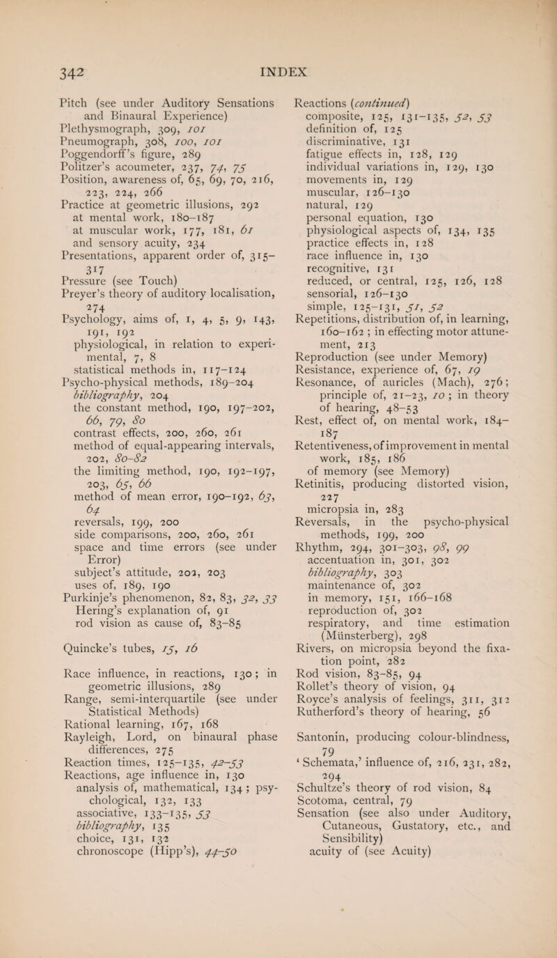 Pitch (see under Auditory Sensations and Binaural Experience) Plethysmograph, 309, 101 Pneumograph, 308, 100, 101 Poggendorff’s figure, -289 Politzer’s acoumeter, 237, 77, 75 Position, awareness of, 65, 69, 70, 216, 223, 224, 266 Practice at geometric illusions, 292 at mental work, 180-187 at muscular work, 177, 181, 61 and sensory acuity, 234 Presentations, apparent order of, 315— 3i7 Pressure (see Touch) Preyer’s theory of auditory localisation, 274 Psychology, aims of, 1, 4, 5, 9, 143, 191, 192 physiological, in relation to experi¬ mental, 7, 8 statistical methods in, 117-124 Psycho-physical methods, 189-204 bibliography, 204 the constant method, 190, 197-202, 66, 79, 80 contrast effects, 200, 260, 261 method of equal-appearing intervals, 202, 80-82 the limiting method, 190, 192-197, 203, 63, 66 method of mean error, 190-192, 63, 64 reversals, 199, 200 side comparisons, 200, 260, 261 space and time errors (see under Error) subject’s attitude, 202, 203 uses of, 189, 190 Purkinje’s phenomenon, 82, 83, 32, 33 Hering’s explanation of, 91 rod vision as cause of, 83-85 Quincke’s tubes, 75, 16 Race influence, in reactions, 130; in geometric illusions, 289 Range, semi-interquartile (see under Statistical Methods) Rational learning, 167, 168 Rayleigh, Lord, on binaural phase differences, 275 Reaction times, 125-135, 42-33 Reactions, age influence in, 130 analysis of, mathematical, 134; psy¬ chological, 132, 133 associative, 133-135, 53 bibliography, 13 5 choice, 131, 132 chronoscope (Hipp’s), 44-30 Reactions (continued) composite, 125, 131-135, 32, 33 definition of, 125 discriminative, 131 fatigue effects in, 128, 129 individual variations in, 129, 130 movements in, 129 muscular, 126-130 natural, 129 personal equation, 130 physiological aspects of, 134, 135 practice effects in, 128 race influence in, 130 recognitive, 131 reduced, or central, 125, 126, 128 sensorial, 126-130 simple, 125-131,31,32 Repetitions, distribution of, in learning, 160-162 ; in effecting motor attune- ment, 213 Reproduction (see under Memory) Resistance, experience of, 67, 19 Resonance, of auricles (Mach), 276; principle of, 21-23, 10; in theory of hearing, 48-53 Rest, effect of, on mental work, 184- i87 Retentiveness, of improvement in mental work, 185, 186 of memory (see Memory) Retinitis, producing distorted vision, 227 micropsia in, 283 Reversals, in the psycho-physical methods, 199, 200 Rhythm, 294, 301-303, 98, 99 accentuation in, 301, 302 bibliography, 303 maintenance of, 302 in memory, 151, 166-168 reproduction of, 302 respiratory, and time estimation (Mtinsterberg), 298 Rivers, on micropsia beyond the fixa¬ tion point, 282 Rod vision, 83-85, 94 Rollet’s theory of vision, 94 Royce’s analysis of feelings, 311, 312 Rutherford’s theory of hearing, 56 Santonin, producing colour-blindness, 79 ‘ Schemata,’ influence of, 216, 231, 282, 294, Schultze’s theory of rod vision, 84 Scotoma, central, 79 Sensation (see also under Auditory, Cutaneous, Gustatory, etc., and Sensibility) acuity of (see Acuity)