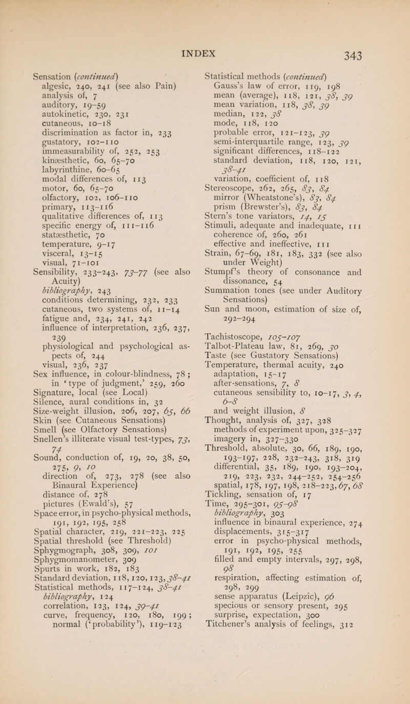 Sensation (continued) algesic, 240, 241 (see also Pain) analysis of, 7 auditory, 19-59 autokinetic, 230, 231 cutaneous, 10-18 discrimination as factor in, 233 gustatory, 102-no immeasurability of, 252, 253 kinaesthetic, 60, 65-70 labyrinthine, 60-65 modal differences of, 113 motor, 60, 65-70 olfactory, 102, 106-110 primary, 113-116 qualitative differences of, 113 specific energy of, 111-116 statoesthetic, 70 temperature, 9-17 visceral, 13-15 visual, 71-101 Sensibility, 233-243, 73-77 (see also Acuity) bibliography, 243 conditions determining, 232, 233 cutaneous, two systems of, 11-14 fatigue and, 234, 241, 242 influence of interpretation, 236, 237, 239 physiological and psychological as¬ pects of, 244 visual, 236, 237 Sex influence, in colour-blindness, 78 ; in ‘type of judgment,’ 259, 260 Signature, local (see Local) Silence, aural conditions in, 32 Size-weight illusion, 206, 207, 63, 66 Skin (see Cutaneous Sensations) Smell (see Olfactory Sensations) Snellen’s illiterate visual test-types, 73, 74 Sound, conduction of, 19, 20, 38, 50, ^75> 10 direction of, 273, 278 (see also Binaural Experience) distance of, 278 pictures (Ewald’s), 57 Space error, in psycho-physical methods, 191, 192, 195, 258 Spatial character, 219, 221-223, 225 Spatial threshold (see Threshold) Sphygmograph, 308, 309, 101 Sphygmomanometer, 309 Spurts in work, 182, 183 Standard deviation, 118,120,123,38-41 Statistical methods, 117-124, 38-41 bibliography, 124 correlation, 123, 124, 3(4-41 curve, frequency, 120, 180, 199; normal (‘probability’), 119-123 Statistical methods (continued) Gauss’s law of error, 119, 198 mean (average), 118, 121, 38, 34 mean variation, 118, 38, 34 median, 122, 38 mode, 118, 120 probable error, 121-123, 34 semi-interquartile range, 123, 34 significant differences, 118-122 standard deviation, 118, 120, 121, 38-41 variation, coefficient of, 118 Stereoscope, 262, 265, 83, 84 mirror (Wheatstone’s), 83, 84 prism (Brewster’s), 83, 84 Stern’s tone variators, 14, 13 Stimuli, adequate and inadequate, in coherence of, 260, 261 effective and ineffective, in Strain, 67-69, 181, 183, 332 (see also under Weight) Stumpf’s theory of consonance and dissonance, 54 Summation tones (see under Auditory Sensations) Sun and moon, estimation of size of, 292-294 Tachistoscope, 103-107 Talbot-Plateau law, 81, 269, 30 Taste (see Gustatory Sensations) Temperature, thermal acuity, 240 adaptation, 15-17 after-sensations, 7, 8 cutaneous sensibility to, 10-17, 3, 4, 6-8 and weight illusion, 8 Thought, analysis of, 327, 328 methods of experiment upon, 325-327 imagery in, 327-330 Threshold, absolute, 30, 66, 189, 190, . 193—x97, 228> 232-243, 318, 319 differential, 35, 189, 190, 193-204, 219, 223, 232, 244-252, 254-256 spatial, 178, 197, 198, 218-223,67, 68 Tickling, sensation of, 17 Time, 295-301, <43-98 bibliography, 303 influence in binaural experience, 274 displacements, 315-317 error in psycho-physical methods, 191, 192, 195, 255 filled and empty intervals, 297, 298, 98. respiration, affecting estimation of, 298, 299 sense apparatus (Leipzic), 96 specious or sensory present, 295 surprise, expectation, 300 Titchener’s analysis of feelings, 312
